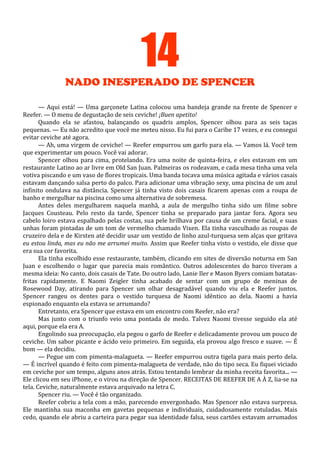 14
NADO INESPERADO DE SPENCER
— Aqui está! — Uma garçonete Latina colocou uma bandeja grande na frente de Spencer e
Reefer. — O menu de degustação de seis ceviche! ¡Buen apetito!
Quando ela se afastou, balançando os quadris amplos, Spencer olhou para as seis taças
pequenas. — Eu não acredito que você me meteu nisso. Eu fui para o Caribe 17 vezes, e eu consegui
evitar ceviche até agora.
— Ah, uma virgem de ceviche! — Reefer empurrou um garfo para ela. — Vamos lá. Você tem
que experimentar um pouco. Você vai adorar.
Spencer olhou para cima, protelando. Era uma noite de quinta-feira, e eles estavam em um
restaurante Latino ao ar livre em Old San Juan. Palmeiras os rodeavam, e cada mesa tinha uma vela
votiva piscando e um vaso de flores tropicais. Uma banda tocava uma música agitada e vários casais
estavam dançando salsa perto do palco. Para adicionar uma vibração sexy, uma piscina de um azul
infinito ondulava na distância. Spencer já tinha visto dois casais ficarem apenas com a roupa de
banho e mergulhar na piscina como uma alternativa de sobremesa.
Antes deles mergulharem naquela manhã, a aula de mergulho tinha sido um filme sobre
Jacques Cousteau. Pelo resto da tarde, Spencer tinha se preparado para jantar fora. Agora seu
cabelo loiro estava espalhado pelas costas, sua pele brilhava por causa de um creme facial, e suas
unhas foram pintadas de um tom de vermelho chamado Vixen. Ela tinha vasculhado as roupas de
cruzeiro dela e de Kirsten até decidir usar um vestido de linho azul-turquesa sem alças que gritava
eu estou linda, mas eu não me arrumei muito. Assim que Reefer tinha visto o vestido, ele disse que
era sua cor favorita.
Ela tinha escolhido esse restaurante, também, clicando em sites de diversão noturna em San
Juan e escolhendo o lugar que parecia mais romântico. Outros adolescentes do barco tiveram a
mesma ideia: No canto, dois casais de Tate. Do outro lado, Lanie Iler e Mason Byers comiam batatasfritas rapidamente. E Naomi Zeigler tinha acabado de sentar com um grupo de meninas de
Rosewood Day, atirando para Spencer um olhar desagradável quando viu ela e Reefer juntos.
Spencer rangeu os dentes para o vestido turquesa de Naomi idêntico ao dela. Naomi a havia
espionado enquanto ela estava se arrumando?
Entretanto, era Spencer que estava em um encontro com Reefer, não era?
Mas junto com o triunfo veio uma pontada de medo. Talvez Naomi tivesse seguido ela até
aqui, porque ela era A.
Engolindo sua preocupação, ela pegou o garfo de Reefer e delicadamente provou um pouco de
ceviche. Um sabor picante e ácido veio primeiro. Em seguida, ela provou algo fresco e suave. — É
bom — ela decidiu.
— Pegue um com pimenta-malagueta. — Reefer empurrou outra tigela para mais perto dela.
— É incrível quando é feito com pimenta-malagueta de verdade, não do tipo seca. Eu fiquei viciado
em ceviche por um tempo, alguns anos atrás. Estou tentando lembrar da minha receita favorita... —
Ele clicou em seu iPhone, e o virou na direção de Spencer. RECEITAS DE REEFER DE A À Z, lia-se na
tela. Ceviche, naturalmente estava arquivado na letra C.
Spencer riu. — Você é tão organizado.
Reefer cobriu a tela com a mão, parecendo envergonhado. Mas Spencer não estava surpresa.
Ele mantinha sua maconha em gavetas pequenas e individuais, cuidadosamente rotuladas. Mais
cedo, quando ele abriu a carteira para pegar sua identidade falsa, seus cartões estavam arrumados

 