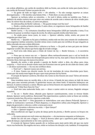 em ordem alfabética, um cartão de membros AAA na frente, um cartão de visita para Justin Zeis e
um cartão de Personal Trainer na parte de trás.
— Eu gosto de tudo no lugar certo — ele admitiu. — Eu não consigo suportar as coisas
desorganizadas. — Ele mordeu uma batata-frita. — Pode dizer, eu sou um idiota.
Spencer se inclinou sobre os cotovelos. — Se você é idiota, então eu também sou. Todo o
dinheiro da minha carteira tem que estar em ordem de acordo com o número de série virado para
cima. Se estiver fora de ordem, eu entro em pânico.
As sobrancelhas de Reefer subiram. — Há quanto tempo você faz isso?
— Desde a minha primeira mesada. E antes disso, eu organizava meus brinquedos de banho
na banheira por altura e cor.
Reefer sorriu. — Eu costumava classificar meus brinquedos LEGO por tamanho e tema. E eu
insistia em passar as minhas roupas da escola. Eu odiava quando minha mãe fazia isso.
— Eu ainda passo meus jeans, às vezes — Spencer admitiu, então, sentiu um pouco de
vergonha por dizer isso.
Reefer riu. — Quando eu fui para a botânica, minha mãe me deu uma estante de condimentos
para organizar minhas sementes. Acordei várias vezes à noite para me certificar de que ninguém as
tinha colocado em uma ordem diferente.
Spencer pegou uma batata-frita e colocou-a na boca. — Eu pedi ao meu pai para me deixar
organizar as dele. Ele achava que havia algo de errado comigo.
— Você teria sido ótima para o Clube de Comer da Ivy — Reefer brincou. — A secretária
perfeita.
— Pena que eu nunca vou ser. — Spencer olhou melancolicamente para o sal na borda do
copo de margarita. Ela estava tão desesperada para entrar na Ivy, mas após o fiasco da maconha no
brownie, ficou claro que ela nunca iria entrar.
Quando ela sentiu a mão grande e quente de Reefer cobrir a dela, ela olhou para cima,
surpresa. — Você vai se divertir muito mais em Princeton sem ser parte de um clube de comer, sabe
— ele disse suavemente. — Eu vou me certificar disso.
— Você vai? — Spencer ousou um sorriso.
— É claro. Vamos nos divertir muito. Eu sei de toneladas de coisas divertidas para fazer,
coisas que são muito mais legais do que o que essas pessoas da Ivy fazem.
O coração de Spencer acelerou. Ele disse nós. Como se eles fossem um casal. Talvez até mesmo
um casal único.
Uma trombeta soou no ouvido dela, e ela se virou. A banda de jazz estava ao lado da mesa
deles para uma serenata privada. O guitarrista tocava um ritmo lento. O baterista balançava um
maracá. A cantora começou a cantar. Mesmo que as letras fossem em espanhol, Spencer reconheceu
a melodia de “I Only Have Eyes for You.”
— Você tem uma namorada linda, cara — disse o cantor entre os versos, fingindo sotaque
espanhol.
— Eu sei — Reefer disse, olhando para Spencer cautelosamente, como se tivesse falado
demais. Spencer sorriu eufórica. Namorada? Ela experimentou a palavra como se fosse um vestido,
e pareceu muito boa. Ela sorriu e apertou a mão dele.
— Quer uma foto? — Uma garçonete se materializou com uma câmera Polaroid. Spencer e
Reefer se inclinaram e sorriram. O flash disparou, e o dispositivo soltou uma fotografia. Spencer a
pegou da garçonete e colocou-a sobre a mesa para secar.
Reefer se levantou e ofereceu sua mão. — Quer dançar?
— Sim — Spencer suspirou.
Eles escolheram um lugar na pista de dança perto da piscina, e Reefer passou os braços em
volta dela.
— Eu nunca pensei em você como um dançarino — ela murmurou enquanto se balançava.
Reefer fez um tsk com a língua. — Você já deveria saber que a aparência pode enganar. Eu
gosto de dançar, especialmente se for com a pessoa certa.
O coração de Spencer bateu quando ele se inclinou para mais perto dela até que seu nariz
roçou sua bochecha. Ela engoliu em seco, então se inclinou em direção a ele, também. O trompetista

 