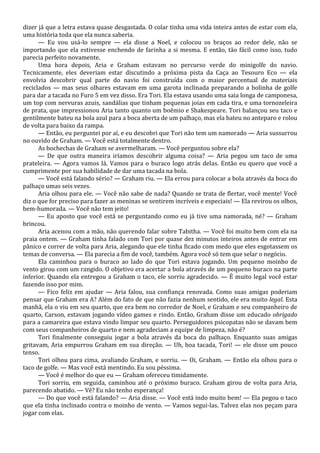 dizer já que a letra estava quase desgastada. O colar tinha uma vida inteira antes de estar com ela,
uma história toda que ela nunca saberia.
— Eu vou usá-lo sempre — ela disse a Noel, e colocou os braços ao redor dele, não se
importando que ela estivesse enchendo de farinha a si mesma. E então, tão fácil como isso, tudo
parecia perfeito novamente.
Uma hora depois, Aria e Graham estavam no percurso verde do minigolfe do navio.
Tecnicamente, eles deveriam estar discutindo a próxima pista da Caça ao Tesouro Eco — ela
envolvia descobrir qual parte do navio foi construída com o maior percentual de materiais
reciclados — mas seus olhares estavam em uma garota inclinada preparando a bolinha de golfe
para dar a tacada no Furo 5 em vez disso. Era Tori. Ela estava usando uma saia longa de camponesa,
um top com nervuras azuis, sandálias que tinham pequenas joias em cada tira, e uma tornozeleira
de prata, que impressionou Aria tanto quanto um boêmio e Shakespeare. Tori balançou seu taco e
gentilmente bateu na bola azul para a boca aberta de um palhaço, mas ela bateu no anteparo e rolou
de volta para baixo da rampa.
— Então, eu perguntei por aí, e eu descobri que Tori não tem um namorado — Aria sussurrou
no ouvido de Graham. — Você está totalmente dentro.
As bochechas de Graham se avermelharam. — Você perguntou sobre ela?
— De que outra maneira iríamos descobrir alguma coisa? — Aria pegou um taco de uma
prateleira. — Agora vamos lá. Vamos para o buraco logo atrás delas. Então eu quero que você a
cumprimente por sua habilidade de dar uma tacada na bola.
— Você está falando sério? — Graham riu. — Ela errou para colocar a bola através da boca do
palhaço umas seis vezes.
Aria olhou para ele. — Você não sabe de nada? Quando se trata de flertar, você mente! Você
diz o que for preciso para fazer as meninas se sentirem incríveis e especiais! — Ela revirou os olhos,
bem-humorada. — Você não tem jeito!
— Eu aposto que você está se perguntando como eu já tive uma namorada, né? — Graham
brincou.
Aria acenou com a mão, não querendo falar sobre Tabitha. — Você foi muito bem com ela na
praia ontem. — Graham tinha falado com Tori por quase dez minutos inteiros antes de entrar em
pânico e correr de volta para Aria, alegando que ele tinha ficado com medo que eles esgotassem os
temas de conversa. — Ela parecia a fim de você, também. Agora você só tem que selar o negócio.
Ela caminhou para o buraco ao lado do que Tori estava jogando. Um pequeno moinho de
vento girou com um rangido. O objetivo era acertar a bola através de um pequeno buraco na parte
inferior. Quando ela entregou a Graham o taco, ele sorriu agradecido. — É muito legal você estar
fazendo isso por mim.
— Fico feliz em ajudar — Aria falou, sua confiança renovada. Como suas amigas poderiam
pensar que Graham era A? Além do fato de que não fazia nenhum sentido, ele era muito legal. Esta
manhã, ela o viu em seu quarto, que era bem no corredor de Noel, e Graham e seu companheiro de
quarto, Carson, estavam jogando vídeo games e rindo. Então, Graham disse um educado obrigado
para a camareira que estava vindo limpar seu quarto. Perseguidores psicopatas não se davam bem
com seus companheiros de quarto e nem agradeciam a equipe de limpeza, não é?
Tori finalmente conseguiu jogar a bola através da boca do palhaço. Enquanto suas amigas
gritavam, Aria empurrou Graham em sua direção. — Uh, boa tacada, Tori! — ele disse um pouco
tenso.
Tori olhou para cima, avaliando Graham, e sorriu. — Oi, Graham. — Então ela olhou para o
taco de golfe. — Mas você está mentindo. Eu sou péssima.
— Você é melhor do que eu — Graham ofereceu timidamente.
Tori sorriu, em seguida, caminhou até o próximo buraco. Graham girou de volta para Aria,
parecendo abatido. — Vê? Eu não tenho esperança!
— Do que você está falando? — Aria disse. — Você está indo muito bem! — Ela pegou o taco
que ela tinha inclinado contra o moinho de vento. — Vamos segui-las. Talvez elas nos peçam para
jogar com elas.

 