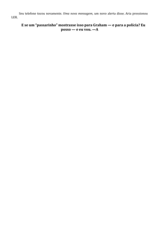 LER.

Seu telefone tocou novamente. Uma nova mensagem, um novo alerta disse. Aria pressionou

E se um “passarinho” mostrasse isso para Graham — e para a polícia? Eu
posso — e eu vou. —A

 