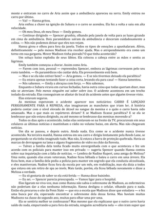 monte e entraram no carro de Aria assim que a ambulância apareceu na serra. Emily entrou no
carro por último.
— Vai! — Hanna gritou.
Aria enfiou a chave na ignição do Subaru e o carro se acendeu. Ela fez a volta e saiu em alta
velocidade.
— Oh meu Deus, oh meu Deus — Emily gemeu.
— Continue dirigindo — Spencer grunhiu, olhando pela janela de volta para as luzes girando
em cima da ambulância. Dois paramédicos saíram da ambulância e desceram cuidadosamente a
colina. — Nós não podemos deixar que eles nos vejam.
Hanna girou e olhou para fora da janela. Todos os tipos de emoções a apunhalaram. Alívio,
definitivamente — pelo menos Madison iria receber ajuda. Mas o arrependimento era como um
torno em sua garganta. Mover Madison tinha piorado? O que tinha acontecido?
Um soluço baixo explodiu de seus lábios. Ela colocou a cabeça entre as mãos e sentiu as
lágrimas.
Emily também começou a chorar. Assim como Aria.
— Parem com isso, pessoal — repreendeu Spencer, embora as lágrimas corressem pelo seu
rosto também. — Os paramédicos vão cuidar dela. Ela provavelmente está bem.
— Mas e se ela não estiver bem? — Aria gemeu. — E se nós tivermos deixado ela paralítica?
— Eu estava apenas tentando fazer a coisa certa, levando ela para casa! — Hanna lamentou.
— Nós sabemos. — Emily a abraçou com força. — Nós sabemos.
Enquanto o Subaru virava em curvas fechadas, havia outra coisa que todas queriam dizer, mas
não se atreviam: Pelo menos ninguém vai saber sobre isso. O acidente aconteceu em um trecho
isolado da estrada. Elas conseguiram se afastar do local do acidente antes que alguém tivesse visto.
Elas estavam seguras.
As meninas esperavam o acidente aparecer nos noticiários: CARRO É LANÇADO
PERIGOSAMENTE PARA A REPRESA, elas imaginavam as manchetes que iriam ler. A história
poderia contar com o nível elevado de álcool no sangue da menina e o quão o carro havia sido
amassado. Mas o que mais os repórteres diriam? E se Madison ficasse paralítica? E se ela se
lembrasse que não estava dirigindo, ou até mesmo se lembrasse das meninas movendo-a?
Todos os dias após o acontecido, todas elas sentavam-se na frente da TV, procuravam em seus
celulares as últimas notícias e mantinham o rádio no volume baixo, em alerta. Mas não chegavam
notícias.
Um dia se passou, e depois outro. Ainda nada. Era como se o acidente nunca tivesse
acontecido. Na terceira manhã, Hanna entrou em seu carro e dirigiu lentamente pela Reeds Lane, se
perguntando se ela tinha imaginado tudo. Mas não, lá estava a barra de proteção quebrada. Havia as
marcas de derrapagem na lama e alguns fragmentos de vidro no chão da floresta.
— Talvez a família dela tenha ficado muito envergonhada com o que aconteceu e fez um
acordo com os policiais para manter isso em privado — sugeriu Spencer quando Hanna contou
sobre sua inquietação com a falta de notícias. — Lembra de Nadine Rupert, uma amiga de Melissa?
Uma noite, quando elas eram veteranas, Nadine ficou bêbada e bateu o carro em uma árvore. Ela
ficou bem, mas a família dela pediu a polícia para manter em segredo que ela conduziu alcoolizada,
e eles mantiveram. Nadine ficou fora da escola por um mês, em reabilitação, mas ela dizia a todos
que estava em um retiro de spa ao invés. Mais tarde, porém, ela ficou bêbada novamente e disse a
Melissa a verdade.
— Eu só gostaria de saber se ela está ferida — Hanna disse baixinho.
— Eu sei. — Spencer parecia preocupada. — Vamos ligar para o hospital.
Elas ligaram no viva-voz, mas como Hanna não sabia o sobrenome de Madison, as enfermeiras
não poderiam dar a elas nenhuma informação. Hanna desligou o celular, olhando para o nada.
Então ela procurou o site da Penn State — que era a escola que Madison disse que estudava — e fez
uma busca por ela, esperando encontrar o sobrenome dela dessa forma. Mas haviam muitas
Madisons na classe do segundo ano, muitas para olhar uma por uma.
Ela se sentiria melhor se confessasse? Mas mesmo que ela explicasse que o outro carro havia
saído do nada, empurrando-a para fora da estrada, ninguém acreditaria nela — eles iram supor que

 