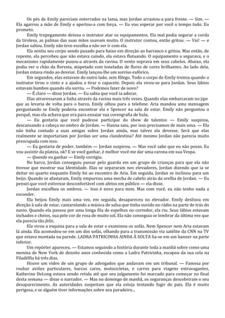 Os pés de Emily pareciam enterrados na lama, mas Jordan arrastou-a para frente. — Sim. —
Ela agarrou a mão de Emily e apertou-a com força. — Eu vou esperar por você o tempo todo. Eu
prometo.
Emily tropegamente deixou o instrutor atar os equipamentos. Ela mal podia segurar a corda
da tirolesa, as palmas das suas mãos suavam muito. O instrutor contou, então gritou: — Vai! — e
Jordan saltou. Emily não teve escolha a não ser ir com ela.
Ela sentiu seu corpo sendo puxado para baixo em direção ao barranco e gritou. Mas então, de
repente, ela percebeu que não estava caindo, ela estava flutuando. O equipamento a segurava, e o
mecanismo rapidamente puxou-a através da ravina. O vento soprava em seus cabelos. Abaixo, ela
podia ver o chão da floresta, atapetado com toneladas de flores de cores brilhantes. Ao lado dela,
Jordan estava rindo ao desviar. Emily lançou-lhe um sorriso eufórico.
Em segundos, elas estavam do outro lado, sem fôlego. Todo o corpo de Emily tremia quando o
instrutor tirou o cinto e a ajudou a tirar o capacete. Depois ela virou-se para Jordan. Seus lábios
estavam bambos quando ela sorriu. — Podemos fazer de novo?
— É claro — disse Jordan. — Eu sabia que você ia adorar.
Elas atravessaram a linha através da ravina mais três vezes. Quando elas embarcaram no jipe
que as levaria de volta para o barco, Emily olhou para o telefone. Aria mandou uma mensagem
perguntando se Emily poderia encontrar ela e Spencer na sala de estar. Emily não perguntou o
porquê, mas ela achava que era para ensaiar sua coreografia de hula.
— Eu gostaria que você pudesse participar do show de talentos — Emily suspirou,
descansando a cabeça no ombro de Jordan. — Hanna saiu, por isso precisamos de mais uma. — Ela
não tinha contado a suas amigas sobre Jordan ainda, mas talvez ela devesse. Será que elas
realmente se importariam por Jordan ser uma clandestina? Até mesmo Jordan não parecia muito
preocupada com isso.
— Eu gostaria de poder, também — Jordan suspirou. — Mas você sabe que eu não posso. Eu
vou assistir da plateia, ok? E se você ganhar, é melhor você me dar uma carona em sua Vespa.
— Quando eu ganhar — Emily corrigiu.
No barco, Jordan conseguiu passar pelo guarda em um grupo de crianças para que ela não
tivesse que mostrar sua Identidade. Elas se separaram nos elevadores, Jordan dizendo que ia se
deitar no quarto enquanto Emily foi ao encontro de Aria. Em seguida, Jordan se inclinou para um
beijo. Quando se afastaram, Emily empurrou uma mecha de cabelo atrás da orelha de Jordan. — Eu
pensei que você estivesse desconfortável com afetos em público — ela disse.
Jordan encolheu os ombros. — Isso é novo para mim. Mas com você, eu não tenho nada a
esconder.
Ela beijou Emily mais uma vez, em seguida, desapareceu no elevador. Emily deslizou em
direção à sala de estar, cantarolando a música de salsa que tinha ouvido no rádio na parte de trás do
navio. Quando ela passou por uma longa fila de espelhos no corredor, ela riu. Seus lábios estavam
inchados e cheios, sua pele cor de rosa de muito sol. Ela não conseguia se lembrar da última vez que
ela parecia tão feliz.
Ela virou a esquina para a sala de estar e examinou os sofás. Nem Spencer nem Aria estavam
lá ainda. Ela acomodou-se em um dos sofás, olhando para a transmissão via satélite da CNN na TV
que estava montada na parede. LADRA PATRICINHA AINDA À SOLTA lia-se em um banner na parte
inferior.
Um repórter apareceu. — Estamos seguindo a história durante toda a manhã sobre como uma
menina de New York de dezoito anos conhecida como a Ladra Patricinha, escapou da sua cela na
Filadélfia há três dias.
Houve um vídeo de um grupo de advogados que andavam em um tribunal. — Famosa por
roubar aviões particulares, barcos caros, motocicletas, e carros para viagens extravagantes,
Katherine DeLong estava sendo retida até que seu julgamento foi marcado para começar no final
desta semana — disse o narrador. — Mas no domingo de manhã, os seguranças descobriram o seu
desaparecimento. As autoridades suspeitam que ela esteja tentando fugir do país. Ela é muito
perigosa, e se alguém tiver informações sobre seu paradeiro...

 