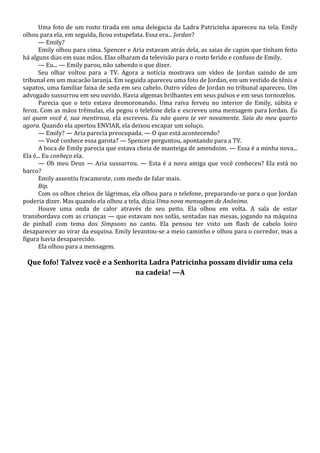 Uma foto de um rosto tirada em uma delegacia da Ladra Patricinha apareceu na tela. Emily
olhou para ela, em seguida, ficou estupefata. Essa era... Jordan?
— Emily?
Emily olhou para cima. Spencer e Aria estavam atrás dela, as saias de capim que tinham feito
há alguns dias em suas mãos. Elas olharam da televisão para o rosto ferido e confuso de Emily.
— Eu... — Emily parou, não sabendo o que dizer.
Seu olhar voltou para a TV. Agora a notícia mostrava um vídeo de Jordan saindo de um
tribunal em um macacão laranja. Em seguida apareceu uma foto de Jordan, em um vestido de tênis e
sapatos, uma familiar faixa de seda em seu cabelo. Outro vídeo de Jordan no tribunal apareceu. Um
advogado sussurrou em seu ouvido. Havia algemas brilhantes em seus pulsos e em seus tornozelos.
Parecia que o teto estava desmoronando. Uma raiva ferveu no interior de Emily, súbita e
feroz. Com as mãos trêmulas, ela pegou o telefone dela e escreveu uma mensagem para Jordan. Eu
sei quem você é, sua mentirosa, ela escreveu. Eu não quero te ver novamente. Saia do meu quarto
agora. Quando ela apertou ENVIAR, ela deixou escapar um soluço.
— Emily? — Aria parecia preocupada. — O que está acontecendo?
— Você conhece essa garota? — Spencer perguntou, apontando para a TV.
A boca de Emily parecia que estava cheia de manteiga de amendoim. — Essa é a minha nova...
Ela é... Eu conheço ela.
— Oh meu Deus — Aria sussurrou. — Esta é a nova amiga que você conheceu? Ela está no
barco?
Emily assentiu fracamente, com medo de falar mais.
Bip.
Com os olhos cheios de lágrimas, ela olhou para o telefone, preparando-se para o que Jordan
poderia dizer. Mas quando ela olhou a tela, dizia Uma nova mensagem de Anônimo.
Houve uma onda de calor através de seu peito. Ela olhou em volta. A sala de estar
transbordava com as crianças — que estavam nos sofás, sentadas nas mesas, jogando na máquina
de pinball com tema dos Simpsons no canto. Ela pensou ter visto um flash de cabelo loiro
desaparecer ao virar da esquina. Emily levantou-se a meio caminho e olhou para o corredor, mas a
figura havia desaparecido.
Ela olhou para a mensagem.

Que fofo! Talvez você e a Senhorita Ladra Patricinha possam dividir uma cela
na cadeia! —A

 