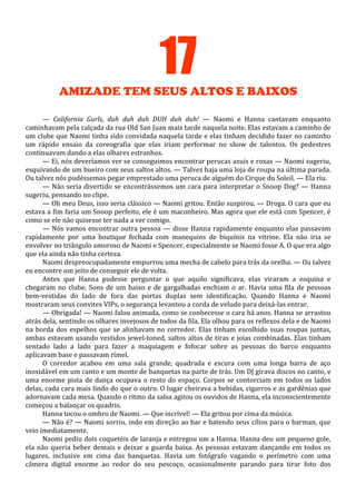 17
AMIZADE TEM SEUS ALTOS E BAIXOS
— California Gurls, duh duh duh DUH duh duh! — Naomi e Hanna cantavam enquanto
caminhavam pela calçada da rua Old San Juan mais tarde naquela noite. Elas estavam a caminho de
um clube que Naomi tinha sido convidada naquela tarde e elas tinham decidido fazer no caminho
um rápido ensaio da coreografia que elas iriam performar no show de talentos. Os pedestres
continuavam dando a elas olhares estranhos.
— Ei, nós deveríamos ver se conseguimos encontrar perucas azuis e roxas — Naomi sugeriu,
esquivando de um bueiro com seus saltos altos. — Talvez haja uma loja de roupa na última parada.
Ou talvez nós pudéssemos pegar emprestado uma peruca de alguém do Cirque du Soleil. — Ela riu.
— Não seria divertido se encontrássemos um cara para interpretar o Snoop Dog? — Hanna
sugeriu, pensando no clipe.
— Oh meu Deus, isso seria clássico — Naomi gritou. Então suspirou. — Droga. O cara que eu
estava a fim faria um Snoop perfeito, ele é um maconheiro. Mas agora que ele está com Spencer, é
como se ele não quisesse ter nada a ver comigo.
— Nós vamos encontrar outra pessoa — disse Hanna rapidamente enquanto elas passavam
rapidamente por uma boutique fechada com manequins de biquínis na vitrine. Ela não iria se
envolver no triângulo amoroso de Naomi e Spencer, especialmente se Naomi fosse A. O que era algo
que ela ainda não tinha certeza.
Naomi despreocupadamente empurrou uma mecha de cabelo para trás da orelha. — Ou talvez
eu encontre um jeito de conseguir ele de volta.
Antes que Hanna pudesse perguntar o que aquilo significava, elas viraram a esquina e
chegaram no clube. Sons de um baixo e de gargalhadas enchiam o ar. Havia uma fila de pessoas
bem-vestidas do lado de fora das portas duplas sem identificação. Quando Hanna e Naomi
mostraram seus convites VIPs, o segurança levantou a corda de veludo para deixá-las entrar.
— Obrigada! — Naomi falou animada, como se conhecesse o cara há anos. Hanna se arrastou
atrás dela, sentindo os olhares invejosos de todos da fila. Ela olhou para os reflexos dela e de Naomi
na borda dos espelhos que se alinhavam no corredor. Elas tinham escolhido suas roupas juntas,
ambas estavam usando vestidos jewel-toned, saltos altos de tiras e joias combinadas. Elas tinham
sentado lado a lado para fazer a maquiagem e fofocar sobre as pessoas do barco enquanto
aplicavam base e passavam rímel.
O corredor acabou em uma sala grande, quadrada e escura com uma longa barra de aço
inoxidável em um canto e um monte de banquetas na parte de trás. Um DJ girava discos no canto, e
uma enorme pista de dança ocupava o resto do espaço. Corpos se contorciam em todos os lados
delas, cada cara mais lindo do que o outro. O lugar cheirava a bebidas, cigarros e as gardênias que
adornavam cada mesa. Quando o ritmo da salsa agitou os ouvidos de Hanna, ela inconscientemente
começou a balançar os quadris.
Hanna tocou o ombro de Naomi. — Que incrível! — Ela gritou por cima da música.
— Não é? — Naomi sorriu, indo em direção ao bar e batendo seus cílios para o barman, que
veio imediatamente.
Naomi pediu dois coquetéis de laranja e entregou um a Hanna. Hanna deu um pequeno gole,
ela não queria beber demais e deixar a guarda baixa. As pessoas estavam dançando em todos os
lugares, inclusive em cima das banquetas. Havia um fotógrafo vagando o perímetro com uma
câmera digital enorme ao redor do seu pescoço, ocasionalmente parando para tirar foto dos

 