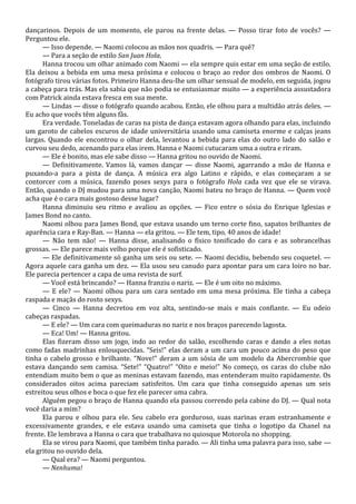 dançarinos. Depois de um momento, ele parou na frente delas. — Posso tirar foto de vocês? —
Perguntou ele.
— Isso depende. — Naomi colocou as mãos nos quadris. — Para quê?
— Para a seção de estilo San Juan Hola.
Hanna trocou um olhar animado com Naomi — ela sempre quis estar em uma seção de estilo.
Ela deixou a bebida em uma mesa próxima e colocou o braço ao redor dos ombros de Naomi. O
fotógrafo tirou várias fotos. Primeiro Hanna deu-lhe um olhar sensual de modelo, em seguida, jogou
a cabeça para trás. Mas ela sabia que não podia se entusiasmar muito — a experiência assustadora
com Patrick ainda estava fresca em sua mente.
— Lindas — disse o fotógrafo quando acabou. Então, ele olhou para a multidão atrás deles. —
Eu acho que vocês têm alguns fãs.
Era verdade. Toneladas de caras na pista de dança estavam agora olhando para elas, incluindo
um garoto de cabelos escuros de idade universitária usando uma camiseta enorme e calças jeans
largas. Quando ele encontrou o olhar dela, levantou a bebida para elas do outro lado do salão e
curvou seu dedo, acenando para elas irem. Hanna e Naomi cutucaram uma a outra e riram.
— Ele é bonito, mas ele sabe disso — Hanna gritou no ouvido de Naomi.
— Definitivamente. Vamos lá, vamos dançar — disse Naomi, agarrando a mão de Hanna e
puxando-a para a pista de dança. A música era algo Latino e rápido, e elas começaram a se
contorcer com a música, fazendo poses sexys para o fotógrafo Hola cada vez que ele se virava.
Então, quando o DJ mudou para uma nova canção, Naomi bateu no braço de Hanna. — Quem você
acha que é o cara mais gostoso desse lugar?
Hanna diminuiu seu ritmo e avaliou as opções. — Fico entre o sósia do Enrique Iglesias e
James Bond no canto.
Naomi olhou para James Bond, que estava usando um terno corte fino, sapatos brilhantes de
aparência cara e Ray-Ban. — Hanna — ela gritou. — Ele tem, tipo, 40 anos de idade!
— Não tem não! — Hanna disse, analisando o físico tonificado do cara e as sobrancelhas
grossas. — Ele parece mais velho porque ele é sofisticado.
— Ele definitivamente só ganha um seis ou sete. — Naomi decidiu, bebendo seu coquetel. —
Agora aquele cara ganha um dez. — Ela usou seu canudo para apontar para um cara loiro no bar.
Ele parecia pertencer a capa de uma revista de surf.
— Você está brincando? — Hanna franziu o nariz. — Ele é um oito no máximo.
— E ele? — Naomi olhou para um cara sentado em uma mesa próxima. Ele tinha a cabeça
raspada e maçãs do rosto sexys.
— Cinco — Hanna decretou em voz alta, sentindo-se mais e mais confiante. — Eu odeio
cabeças raspadas.
— E ele? — Um cara com queimaduras no nariz e nos braços parecendo lagosta.
— Eca! Um! — Hanna gritou.
Elas fizeram disso um jogo, indo ao redor do salão, escolhendo caras e dando a eles notas
como fadas madrinhas enlouquecidas. “Seis!” elas deram a um cara um pouco acima do peso que
tinha o cabelo grosso e brilhante. “Nove!” deram a um sósia de um modelo da Abercrombie que
estava dançando sem camisa. “Sete!” “Quatro!” “Oito e meio!” No começo, os caras do clube não
entendiam muito bem o que as meninas estavam fazendo, mas entenderam muito rapidamente. Os
considerados oitos acima pareciam satisfeitos. Um cara que tinha conseguido apenas um seis
estreitou seus olhos e boca o que fez ele parecer uma cabra.
Alguém pegou o braço de Hanna quando ela passou correndo pela cabine do DJ. — Qual nota
você daria a mim?
Ela parou e olhou para ele. Seu cabelo era gorduroso, suas narinas eram estranhamente e
excessivamente grandes, e ele estava usando uma camiseta que tinha o logotipo da Chanel na
frente. Ele lembrava a Hanna o cara que trabalhava no quiosque Motorola no shopping.
Ela se virou para Naomi, que também tinha parado. — Ali tinha uma palavra para isso, sabe —
ela gritou no ouvido dela.
— Qual era? — Naomi perguntou.
— Nenhuma!

 