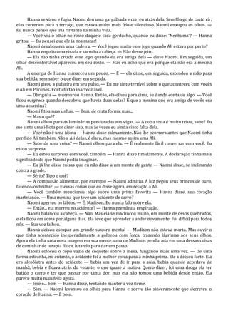 Hanna se virou e fugiu. Naomi deu uma gargalhada e correu atrás dela. Sem fôlego de tanto rir,
elas correram para o terraço, que estava muito mais frio e silencioso. Naomi enxugou os olhos. —
Eu nunca pensei que iria rir tanto na minha vida.
— Você viu o olhar no rosto daquele cara gorducho, quando eu disse: ‘Nenhuma’? — Hanna
gritou. — Eu pensei que ele ia nos matar!
Naomi desabou em uma cadeira. — Você jogou muito esse jogo quando Ali estava por perto?
Hanna engoliu uma risada e sacudiu a cabeça. — Não desse jeito.
— Ela não tinha criado esse jogo quando eu era amiga dela — disse Naomi. Em seguida, um
olhar desconfortável apareceu em seu rosto. — Mas eu acho que era porque ela não era a mesma
Ali.
A energia de Hanna esmaeceu um pouco. — É — ela disse, em seguida, estendeu a mão para
sua bebida, sem saber o que dizer em seguida.
Naomi girou a pulseira em seu pulso. — Eu me sinto terrível sobre o que aconteceu com vocês
e Ali em Poconos. Foi tudo tão inacreditável.
— Obrigada — murmurou Hanna. Então, ela olhou para cima, se dando conta de algo. — Você
ficou surpresa quando descobriu que havia duas delas? E que a menina que era amiga de vocês era
uma assassina?
Naomi fitou suas unhas. — Bem, de certa forma, mas...
— Mas o quê?
Naomi olhou para as luminárias penduradas nas vigas. — A coisa toda é muito triste, sabe? Eu
me sinto uma idiota por dizer isso, mas às vezes eu ainda sinto falta dela.
— Você não é uma idiota — Hanna disse calmamente. Não lhe ocorrera antes que Naomi tinha
perdido Ali também. Não a Ali delas, é claro, mas mesmo assim uma Ali.
— Sabe de uma coisa? — Naomi olhou para ela. — É realmente fácil conversar com você. Eu
estou surpresa.
— Eu estou surpresa com você, também — Hanna disse timidamente. A declaração tinha mais
significado do que Naomi podia imaginar.
— Eu já lhe disse coisas que eu não disse a um monte de gente — Naomi disse, se inclinando
contra a grade.
— Sério? Tipo o quê?
— A compulsão alimentar, por exemplo — Naomi admitiu. A luz pegou seus brincos de ouro,
fazendo-os brilhar. — E essas coisas que eu disse agora, em relação a Ali.
— Você também mencionou algo sobre uma prima favorita — Hanna disse, seu coração
martelando. — Uma menina que teve um acidente de carro?
Naomi apertou os lábios. — É. Madison. Eu nunca falo sobre ela.
— Então... ela morreu no acidente? — Hanna prendeu a respiração.
Naomi balançou a cabeça. — Não. Mas ela se machucou muito, um monte de ossos quebrados,
e ela ficou em coma por alguns dias. Ela teve que aprender a andar novamente. Foi difícil para todos
nós. — Sua voz falhou.
Hanna deixou escapar um grande suspiro mental — Madison não estava morta. Mas ouvir o
que tinha acontecido inesperadamente a golpeou com força, trazendo lágrimas aos seus olhos.
Agora ela tinha uma nova imagem em sua mente, uma de Madison pendurada em uma dessas coisas
de caminhar de terapia física, lutando para dar um passo.
Naomi colocou o copo vazio de coquetel sobre a mesa, fungando mais uma vez. — De uma
forma estranha, no entanto, o acidente foi a melhor coisa para a minha prima. Ele a deixou forte. Ela
era alcoólatra antes do acidente — bebia em vez de ir para a aula, bebia quando acordava de
manhã, bebia e ficava atrás do volante, o que quase a matou. Quero dizer, foi uma droga ela ter
batido o carro e ter que passar por tanta dor, mas ela não tomou uma bebida desde então. Ela
parece muito mais feliz agora.
— Isso é... bom — Hanna disse, tentando manter a voz firme.
— Sim. — Naomi levantou os olhos para Hanna e sorriu tão sinceramente que derreteu o
coração de Hanna. — É bom.

 