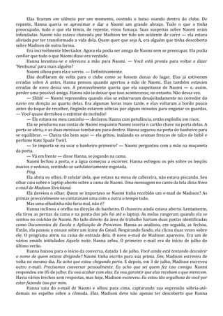 Elas ficaram em silêncio por um momento, ouvindo o baixo soando dentro do clube. De
repente, Hanna queria se aproximar e dar a Naomi um grande abraço. Tudo o que a tinha
preocupado, tudo o que ela temia, de repente, virou fumaça. Suas suspeitas sobre Naomi eram
infundadas. Naomi não estava chateada por Madison ter tido um acidente de carro — ela estava
aliviada por ter transformado a vida dela. Quem quer que seja A, era alguém que tinha descoberto
sobre Madison de outra forma.
Era incrivelmente libertador. Agora ela podia ser amiga de Naomi sem se preocupar. Ela podia
confiar que tudo o que Naomi disse era verdade.
Hanna levantou-se e ofereceu a mão para Naomi. — Você está pronta para voltar e dizer
‘Nenhuma’ para mais alguém?
Naomi olhou para ela e sorriu. — Definitivamente.
Elas desfilaram de volta para o clube como se fossem donas do lugar. Elas já estiveram
erradas sobre A antes, Hanna pensou quando apertou a mão de Naomi. Elas também estavam
erradas de novo dessa vez. A provavelmente queria que ela suspeitasse de Naomi — e, assim,
perder uma possível amiga. Hanna não ia deixar que isso acontecesse, no entanto. Não dessa vez.
— Shhh! — Naomi repreendeu quando elas se esbarraram desajeitadamente no corredor do
navio em direção ao quarto delas. Era algumas horas mais tarde, e elas voltaram a bordo pouco
antes do toque de recolher, fingindo estarem sóbrias por alguns minutos para enganar os guardas.
— Você quase derrubou o extintor de incêndio!
— Ele estava no meu caminho — declarou Hanna com petulância, então explodiu em risos.
Ela se pendurou nas costas de Naomi enquanto Naomi inseria o cartão chave na porta delas. A
porta se abriu, e as duas meninas tombaram para dentro. Hanna segurou na porta do banheiro para
se equilibrar. — Cheira tão bem aqui — ela gritou, inalando os aromas frescos de talco de bebê e
perfume Kate Spade Twirl.
— Se importa se eu usar o banheiro primeiro? — Naomi perguntou com a mão na maçaneta
da porta.
— Vá em frente — disse Hanna, se jogando na cama.
Naomi fechou a porta, e a água começou a escorrer. Hanna esfregou os pés sobre os lençóis
macios e sedosos, sentindo-se satisfatoriamente esgotada.
Ping.
Ela abriu os olhos. O celular dela, que estava na mesa de cabeceira, não estava piscando. Seu
olhar caiu sobre o laptop aberto sobre a cama de Naomi. Uma mensagem no canto da tela dizia Novo
e-mail de Madison Strickland.
Ela desviou o olhar. Quem se importava se Naomi tinha recebido um e-mail de Madison? As
primas provavelmente se contatavam uma com a outra o tempo todo.
Mas uma olhadinha não faria mal, não é?
Hanna inclinou a orelha na direção do banheiro. O chuveiro ainda estava aberto. Lentamente,
ela tirou as pernas da cama e na ponta dos pés foi até o laptop. As molas rangeram quando ela se
sentou no colchão de Naomi. No lado direito da área de trabalho haviam duas pastas identificadas
como Documentos da Escola e Aplicação de Princeton. Hanna as analisou, em seguida, as fechou.
Então, ela passou o mouse sobre um ícone do Gmail. Respirando fundo, ela clicou duas vezes sobre
ele. O programa abriu na caixa de entrada dela. O novo e-mail de Madison apareceu. Era um de
vários emails intitulados Aquela noite. Hanna arfou. O primeiro e-mail era do início de julho do
último verão.
Hanna baixou para o início da conversa, datada 1 de julho. Você ainda está tentando descobrir
o nome de quem estava dirigindo? Naomi tinha escrito para sua prima. Sim, Madison escreveu de
volta no mesmo dia. Eu acho que estou chegando perto. E depois, em 3 de julho, Madison escreveu
outro e-mail: Precisamos conversar pessoalmente. Eu acho que sei quem fez isso comigo. Naomi
respondeu em 05 de julho: Eu vou acabar com elas. Eu vou garantir que elas recebam o que merecem.
Havia vários trechos sem respostas, mas hoje, Madison escreveu: Eu estou tão orgulhosa de você por
estar fazendo isso por mim.
Hanna saiu do e-mail de Naomi e olhou para cima, capturando sua expressão sóbria-atédemais no espelho sobre a cômoda. Elas. Madison deve não apenas ter descoberto que Hanna

 
