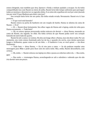 estava dirigindo, mas também que Aria, Spencer e Emily a tinham ajudado a escapar. Se ela tinha
compartilhado isso com Naomi no início de julho, Naomi teria tido tempo suficiente para perseguir
todas as meninas e desenterrar os segredos delas. E eu estou tão orgulhosa de você por estar fazendo
isso por mim? O que Madison quis dizer com isso?
Seu coração batia forte em seu peito. Ela tinha estado errada. Novamente. Naomi era A. Isso
provava.
— O que você está fazendo?
Naomi estava na porta do banheiro em um roupão de banho. Hanna se afastou da cama de
Naomi. — O-oi!
— Oi — Naomi disse lentamente. Seu olhar vagou de Hanna até o laptop, então de volta para
Hanna novamente. — Tudo bem?
— Uh, eu estava apenas procurando minha máscara de dormir — disse Hanna, mexendo na
cama de Naomi, em seguida, no chão. Ela tinha certeza de que Naomi podia ouvir seu coração
batendo do outro lado do quarto.
Naomi foi até a cama e se sentou. Ela deu um longo olhar a Hanna, mas não disse nada. Por um
momento, seu rosto estava iluminado pela luz da lua, e quando ela sorriu, seus dentes pareciam
longos e brilhantes, quase como os de um lobo. — O banheiro é seu, se você quiser — ela disse
finalmente.
— Tudo bem — disse Hanna. — Eu só vou para a cama. — Se ela pudesse mandar uma
mensagem para Mike e pedir para ficar com ele outra noite. Mas, então, Naomi desconfiaria, com
certeza.
— Ok, então. — Naomi colocou seu laptop no chão e puxou as cobertas sobre ela. — Boa-noite,
BFF!
— Boa noite — resmungou Hanna, aconchegando-se sob o edredom e sabendo que ela não
iria dormir nem um pouco.

 