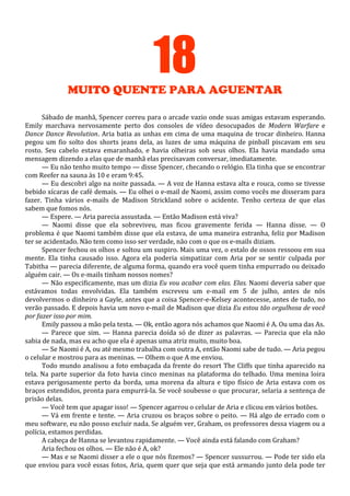 18
MUITO QUENTE PARA AGUENTAR
Sábado de manhã, Spencer correu para o arcade vazio onde suas amigas estavam esperando.
Emily marchava nervosamente perto dos consoles de vídeo desocupados de Modern Warfare e
Dance Dance Revolution. Aria batia as unhas em cima de uma maquina de trocar dinheiro. Hanna
pegou um fio solto dos shorts jeans dela, as luzes de uma máquina de pinball piscavam em seu
rosto. Seu cabelo estava emaranhado, e havia olheiras sob seus olhos. Ela havia mandado uma
mensagem dizendo a elas que de manhã elas precisavam conversar, imediatamente.
— Eu não tenho muito tempo — disse Spencer, checando o relógio. Ela tinha que se encontrar
com Reefer na sauna às 10 e eram 9:45.
— Eu descobri algo na noite passada. — A voz de Hanna estava alta e rouca, como se tivesse
bebido xícaras de café demais. — Eu olhei o e-mail de Naomi, assim como vocês me disseram para
fazer. Tinha vários e-mails de Madison Strickland sobre o acidente. Tenho certeza de que elas
sabem que fomos nós.
— Espere. — Aria parecia assustada. — Então Madison está viva?
— Naomi disse que ela sobreviveu, mas ficou gravemente ferida — Hanna disse. — O
problema é que Naomi também disse que ela estava, de uma maneira estranha, feliz por Madison
ter se acidentado. Não tem como isso ser verdade, não com o que os e-mails diziam.
Spencer fechou os olhos e soltou um suspiro. Mais uma vez, o estalo de ossos ressoou em sua
mente. Ela tinha causado isso. Agora ela poderia simpatizar com Aria por se sentir culpada por
Tabitha — parecia diferente, de alguma forma, quando era você quem tinha empurrado ou deixado
alguém cair. — Os e-mails tinham nossos nomes?
— Não especificamente, mas um dizia Eu vou acabar com elas. Elas. Naomi deveria saber que
estávamos todas envolvidas. Ela também escreveu um e-mail em 5 de julho, antes de nós
devolvermos o dinheiro a Gayle, antes que a coisa Spencer-e-Kelsey acontecesse, antes de tudo, no
verão passado. E depois havia um novo e-mail de Madison que dizia Eu estou tão orgulhosa de você
por fazer isso por mim.
Emily passou a mão pela testa. — Ok, então agora nós achamos que Naomi é A. Ou uma das As.
— Parece que sim. — Hanna parecia doída só de dizer as palavras. — Parecia que ela não
sabia de nada, mas eu acho que ela é apenas uma atriz muito, muito boa.
— Se Naomi é A, ou até mesmo trabalha com outra A, então Naomi sabe de tudo. — Aria pegou
o celular e mostrou para as meninas. — Olhem o que A me enviou.
Todo mundo analisou a foto embaçada da frente do resort The Cliffs que tinha aparecido na
tela. Na parte superior da foto havia cinco meninas na plataforma do telhado. Uma menina loira
estava perigosamente perto da borda, uma morena da altura e tipo físico de Aria estava com os
braços estendidos, pronta para empurrá-la. Se você soubesse o que procurar, selaria a sentença de
prisão delas.
— Você tem que apagar isso! — Spencer agarrou o celular de Aria e clicou em vários botões.
— Vá em frente e tente. — Aria cruzou os braços sobre o peito. — Há algo de errado com o
meu software, eu não posso excluir nada. Se alguém ver, Graham, os professores dessa viagem ou a
polícia, estamos perdidas.
A cabeça de Hanna se levantou rapidamente. — Você ainda está falando com Graham?
Aria fechou os olhos. — Ele não é A, ok?
— Mas e se Naomi disser a ele o que nós fizemos? — Spencer sussurrou. — Pode ter sido ela
que enviou para você essas fotos, Aria, quem quer que seja que está armando junto dela pode ter

 