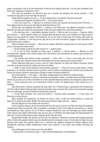 pego e mostrado a ela. E se ela mencionar a foto do seu celular para ele, e se ele, por exemplo, ficar
louco por vingança e machucar você?
Aria deu um peteleco na abertura que sai a moeda da máquina de trocar moeda. — Ele
realmente não parece ser esse tipo de pessoa.
Então Hanna engoliu em seco. — O que vamos fazer em relação a Naomi, pessoal?
— E quem essa segunda A poderia ser? — Aria acrescentou.
— Um A de cada vez. — Spencer se inclinou contra um console de direção Gran Turismo. —
Tem alguma forma de provar que Naomi definitivamente é A?
Hanna deu um tapinha nos lábios. — Spence, você disse que viu alguém correndo na outra
direção na noite que Gayle foi assassinada. Você acha que poderia ter sido uma menina?
— Eu acho que sim — respondeu Spencer incerta. — Mas eu não vi o rosto. — Spencer olhou
para Hanna. — Você poderia mexer no computador de Naomi outra vez? Poderia ter algo lá que a
ligasse ao assassinato de Gayle. Você poderia ver se ela tem as fotos que ela enviou para Aria no
computador, também — isso iria provar que ela é A. Se você encontrar, apague. Caso contrário, ela
pode enviar para a polícia.
Hanna estalou seu maxilar. — Mas ela me pegou olhando o laptop dela. Eu não quero voltar
para o meu quarto nunca mais!
— Vá escondida quando ela não estiver lá — sugeriu Aria.
— E se ela já tiver enviado as fotos para a polícia? — Hanna disse. — Mesmo se nós
encontrarmos alguma coisa sobre Gayle, eles vão pensar que plantamos lá apenas para destruir a
credibilidade dela.
— Eu duvido que Naomi tenha mandado — disse Aria. — Com o que mais ela iria nos
ameaçar? E por que a polícia ainda não teria batido nas nossas portas para nos prender?
Todas olharam uma para a outra, sem ter uma resposta. As mãos de Hanna tremiam. Emily
enrolava a mesma mecha de cabelo em torno do dedo.
— Sobre o que vocês estavam conversando, garotas? — Uma voz ecoou atrás delas, e todas
pularam e se viraram. Jeremy estava na porta, com os olhos escondidos por trás de seus óculos em
forma de estrela. Spencer estremeceu. Quanto tempo ele tinha estado lá?
Aria estremeceu. — Uh, nada — ela disse, empurrando seu celular de volta no bolso.
Todo mundo abaixou a cabeça e marchou em direção à saída, a reunião havia acabado. Jeremy
observou-as com um sorriso estranho no rosto. Quando Spencer passou, ele empurrou algo em sua
mão. — Você esqueceu isso no restaurante ontem à noite. Eu peguei para você antes de eu ir
embora.
Ela olhou para o objeto na palma da mão dela. Era a Polaroid que a garçonete do restaurante
em Porto Rico tinha tirado quando estavam fazendo uma serenata. Ela sentiu uma sensação amarga
em seu estômago, ela não se lembrava de Jeremy estar lá.
— Vocês dois formam um casal tão bonito — Jeremy falou animado. — É tão bom ver
florescer o amor jovem.
Mas, quando ele empurrou os óculos no nariz e deu a volta no estilo militar, o corpo de
Spencer se encheu de medo. Reefer. Ela tinha que terminar tudo com ele — agora.
De jeito algum ela iria roubar um cara de A.
Cinco minutos depois, ela ficou do lado de fora da sauna. A porta era feita de ripas de madeira
rachada que tinha escurecido com a umidade e o tempo. O calor seco saía de seus poros, e o cheiro
acentuado de cedro pesava no ar. O cheiro sempre lembraria seu avô Hastings, que tinha amado
tanto saunas que tinha construído uma em sua casa, na Flórida. Ela tinha pego ele descansando nu
uma vez e nunca tinha posto os pés naquela ala da casa de novo.
Respirando fundo, ela ajustou as tiras do seu biquíni e empurrou a porta que rangeu quando
abriu. Estava tão quente dentro que ela imediatamente começou a suar. A única luz do lugar era das
brasas num canto. Ela apenas podia ver o contorno de alguém sentado no último degrau. Seus
dreadlocks estavam caídos molemente sobre seus ombros, e ele tinha uma toalha enrolada na
cintura.
Seu estômago revirou. Isso ia ser tão, tão difícil.
— Que prazer te encontrar aqui — disse ele animadamente, se levantando.

 