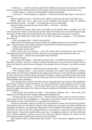 — Reefer, eu... — Spencer começou, mas Reefer deslizou as mãos por suas costas e seus lábios
tocaram seu pescoço. Spencer fechou os olhos e gemeu. Ele cheirava tão bem, como limão e sal.
— Reefer, espere. — Spencer se afastou dele e prendeu a respiração.
— O que foi? — Reefer perguntou, ofegante. — Está muito quente aqui? Quer se refrescar na
piscina?
Spencer engoliu em seco. — Eu quero, mas... Reefer, eu acho que não posso mais fazer isso.
Reefer olhou para ela. O único som era dos rangidos das pequenas vigas de madeiras
sedimentadas da sauna. — Por quê? — ele perguntou com a voz embargada.
Spencer limpou uma gota de suor de seus olhos. — É Naomi — ela disse.
— O que tem ela?
Ela se sentou no banco e olhou para a escuridão. Se ela pudesse dizer a verdade a ele. Essa
menina já quis me matar, ela desejou que pudesse dizer. Ela matou antes. Eu não tenho ideia do que
ela é capaz. E nós estamos no meio do oceano, sem nenhum lugar para se esconder, sem polícia...
Mas ela não podia dizer nada disso. Em vez disso, ela limpou a garganta. — Ela realmente
gosta de você.
— Mas eu não gosto dela. — Reefer soou confuso.
Spencer tocou em uma cicatriz em seu joelho, em seguida, olhou para cima, se dando conta de
algo. — Você disse que você conheceu Naomi em uma festa de Princeton. Quando foi isso?
— Meses atrás. Antes de te conhecer.
— Ela já visitou outras vezes?
Reefer pensou por um momento. — Sim. No mesmo fim de semana que você estava em
Princeton para a coisa do Clube de Comer. Mas foi só de passagem, nada aconteceu entre nós.
Spencer piscou. — Naomi estava lá naquele fim de semana?
— Estava. Por quê?
Seu coração batia rápido. — Ela estava na festa onde... o incidente do brownie aconteceu? —
Ela fechou os olhos e pensou em todos os adolescentes lotando a casa de fora do campus. Ela não
tinha visto Naomi lá, mas ela estava drogada, e sua atenção estava em Harper e nas outras meninas
da Ivy.
— Não, em uma diferente — Reefer franziu as sobrancelhas. — Por que isso importa?
— Por nenhuma razão — disse Spencer fracamente. Sua cabeça estava girando. Se Naomi
tinha estado em Princeton no mesmo fim de semana que ela foi para o Pot Luck da Ivy, ela poderia
ter sido a pessoa que colocou LSD nos brownies de Spencer. Spencer não tinha ouvido uma risada
louca quando saiu da casa da Ivy? Ela não achou que tinha visto um flash de cabelo loiro como o de
Naomi deslizar para a floresta?
E era possível que o acidente de Hanna tivesse começado tudo isso? Spencer tinha implorado
para Hanna confessar. Depois da Jamaica, elas não precisavam de outro segredo nas suas costas.
Hanna tinha sacudido a cabeça. — Eu não posso fazer isso com a campanha do meu pai — Hanna
havia dito, alguns dias depois. Ela e Spencer estavam sentadas na Wordsmith, uma livraria perto de
Rosewood Day.
— Mas não foi nem mesmo sua culpa — disse Spencer, batendo o pé. — Esse outro carro
empurrou você vindo do nada, e depois simplesmente desapareceu.
— Eu acho que foi isso que aconteceu. — Hanna fechou os olhos, como se tentasse repetir a
cena na parte de trás de suas pálpebras. — Mas agora eu não tenho certeza. Talvez eu estivesse na
pista errada. A chuva estava tão forte, e a estrada era tão sinuosa, e...
Ela parou, colocando a cabeça nas mãos. Por um momento, o único som da loja era da música
clássica que tocava nos alto-falantes. Spencer tinha olhado para seu celular, ela tinha recebido uma
mensagem de Phineas, um amigo que tinha feito na Universidade da Pensilvânia no programa de
verão que ela tinha se inscrito, perguntando-lhe se ela queria ir a uma festa naquela noite. Ela
estava prestes a responder quando olhou para cima e viu alguém parado em um dos corredores
com a cabeça inclinada. A pessoa saiu de vista antes que Spencer pudesse ver quem era, mas
parecia que ela tinha o cabelo loiro da mesma cor do de Naomi.
Agora Spencer olhou cautelosamente para Reefer. — Eu só não quero ninguém com raiva de
mim agora.

 