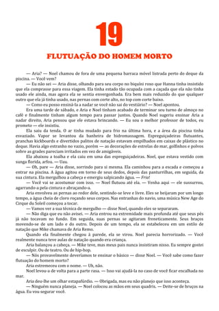 19
FLUTUAÇÃO DO HOMEM MORTO
— Aria? — Noel chamou de fora de uma pequena barraca móvel listrada perto do deque da
piscina. — Você vem?
— Eu não sei — Aria disse, olhando para seu corpo no biquíni roxo que Hanna tinha insistido
que ela comprasse para essa viagem. Ela tinha estado tão ocupada com a caçada que ela não tinha
usado ele ainda, mas agora ela se sentia envergonhada. Era bem mais reduzido do que qualquer
outro que ela já tinha usado, nas pernas com corte alto, no top com corte baixo.
— Como eu posso ensiná-la a nadar se você não sai do vestiário? — Noel apontou.
Era uma tarde de sábado, e Aria e Noel tinham acabado de terminar seu turno de almoço no
café e finalmente tinham algum tempo para passar juntos. Quando Noel sugeriu ensinar Aria a
nadar direito, Aria pensou que ele estava brincando. — Eu sou o melhor professor de todos, eu
prometo — ele insistiu.
Ela saiu da tenda. O ar tinha mudado para frio na última hora, e a área da piscina tinha
esvaziado. Vapor se levantou da banheira de hidromassagem. Espreguiçadeiras flutuantes,
pranchas kickboards e divertidos palitos de natação estavam empilhados em caixas de plástico no
deque. Havia algo estranho no vazio, porém — as decorações de estrelas do mar, golfinhos e polvos
sobre as grades pareciam irritados em vez de amigáveis.
Ela abaixou a toalha e ela caiu em uma das espreguiçadeiras. Noel, que estava vestido com
sunga florida, arfou. — Uau.
— Oh, pare — Aria disse, sorrindo para si mesma. Ela caminhou para a escada e começou a
entrar na piscina. A água agitou em torno de seus dedos, depois das panturrilhas, em seguida, da
sua cintura. Ela mergulhou a cabeça e emergiu salpicando água. — Fria!
— Você vai se acostumar com isso. — Noel flutuou até ela. — Venha aqui — ele sussurrou,
agarrando-a pela cintura e abraçando-a.
Aria envolveu as pernas ao redor dele, sentindo-se leve e livre. Eles se beijaram por um longo
tempo, a água cheia de cloro roçando seus corpos. Nas entranhas do navio, uma música New Age do
Cirque du Soleil começou a tocar.
— Vamos ver a sua técnica de mergulho — disse Noel, quando eles se separaram.
— Não diga que eu não avisei. — Aria entrou na extremidade mais profunda até que seus pés
já não tocavam no fundo. Em seguida, suas pernas se agitaram freneticamente. Seus braços
movendo-se de um lado e do outro. Depois de um tempo, ela se estabeleceu em um estilo de
natação que Mike chamava de Aria Remo.
Quando ela finalmente chegou à parede, ela se virou. Noel parecia horrorizado. — Você
realmente nunca teve aulas de natação quando era criança.
Aria balançou a cabeça. — Mike teve, mas meus pais nunca insistiram nisso. Eu sempre gostei
de esculpir. Ou de teatro. Ou de hip-hop.
— Nós provavelmente deveríamos te ensinar o básico — disse Noel. — Você sabe como fazer
flutuação do homem morto?
Aria estremeceu com o nome. — Uh, não.
Noel levou-a de volta para a parte rasa. — Isso vai ajudá-la no caso de você ficar encalhada no
mar.
Aria deu-lhe um olhar estapafúrdio. — Obrigada, mas eu não planejo que isso aconteça.
— Ninguém nunca planeja. — Noel colocou as mãos em seus quadris. — Deite-se de bruços na
água. Eu vou segurar você.

 