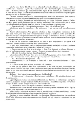 Aria fez como lhe foi dito. Ela sentiu as mãos de Noel sustentá-la em sua cintura. — Estenda
seus braços! — ele disse. — Agora relaxe totalmente! — Foi estranho não agitar-se para se manter à
tona — ela ficava pensando que ela ia afundar. Mas depois de um momento, ela continuou e abriu
os olhos debaixo d’água. O fundo da piscina tinha azulejos em forma de diamantes. Ela podia apenas
distinguir os pés de Noel embaçados.
Ela virou a cabeça para respirar, depois mergulhou para baixo novamente. Seus membros
estavam pesados, mas flutuantes. Era Zen, como se ela realmente estivesse morta.
O corpo de Tabitha flutuando nas ondas brilhou em sua mente. Então veio uma voz: Você fez
isso. Você vai ser punida. Instantaneamente, seu foco quebrou-se. Ela respirou um bocado de água e
emergiu salpicando-a, olhando para Noel como se ele tivesse visto seus pensamentos.
— O que aconteceu! — Noel gritou, inconsciente. — Você estava indo tão bem!
Aria tirou a água dos seus olhos. — Eu tenho medo — ela murmurou. E isso não era uma
mentira.
Durante a hora seguinte, Aria aprendeu a flutuar na água com agitação e chutes de rã. Ela
lutou com remos, mas teve uma primeira tentativa decente no nado de costas elementar. No
momento em que o sol apareceu de novo e algumas crianças apareceram no deque da piscina, Aria
se sentia exausta, mas quase bem sucedida. Ela e Noel recuaram para a banheira de hidromassagem
e compartilharam uma jarra de limonada.
— Você é um professor muito bom — ela disse a Noel, beijando-o na bochecha. — É
romântico, também. Nós dois quase nus, você me segurando...
— Quer fazer uma coisa normal? — Noel tomou um gole da sua bebida. — Se você soubesse
como nadar, poderíamos surfar juntos. Você adoraria. É viciante.
— Eu acho que eu não deveria surfar ainda — disse Aria, fechando os olhos e deixando os
jatos da banheira massagearem suas pernas. — Mas com certeza podemos fazer mais aulas.
— E depois? Eu poderia tirar um dia de folga do surf.
Aria abriu os olhos. Havia um olhar terno no rosto de Noel, que ela odiava desapontá-lo. — Eu
não posso — disse ela com pesar. — Eu tenho que me encontrar com Graham.
— Oh. — Noel pareceu desapontado. — Ok.
— Eu sinto muito. — Aria realmente se sentia mal — Noel parecia tão chateado. — Somos
apenas amigos.
— Eu sei, eu sei. Ele gosta de você, no entanto. Um cara sabe.
— Não, ele não gosta — disse Aria rapidamente. — Ele está tão perto de conseguir um
encontro com Tori. Eles correram um para o outro no jantar na noite passada, e ela o convidou para
sentar na sua mesa, mas nós não estamos realmente contando isso como um encontro, porque não
foi planejado.
Noel riu. — Você realmente gosta de bancar a Cupido, não é?
— Definitivamente — disse Aria. — Isso faz eu me sentir bem. — Ela quis dizer isso em mais
de uma maneira.
Alguém ligou um rádio, e uma música da Shakira tocou. O serviço de bufê começou a preparar
a comida, e algumas crianças entraram na fila. Noel levantou o medalhão que pendia em volta do
pescoço de Aria. — Estou feliz por você ainda estar usando isso.
— É a coisa mais bonita que alguém já me deu — Aria murmurou.
Noel deixou cair o colar de volta ao seu peito, e ela olhou para ele novamente. Havia algo tão
familiar nisso, algo que ela não conseguiu identificar.
Algo próximo a sua toalha chamou sua atenção. A tela do seu celular estava iluminada. Ela saiu
da banheira de hidromassagem e olhou para a tela. Uma nova mensagem.
Ela virou as costas para Noel não poder ver. Depois de lê-la completamente, ela pressionou
DELETAR e, felizmente, a mensagem desapareceu. Mas ela não iria esquecer a mensagem por um
longo tempo.

 