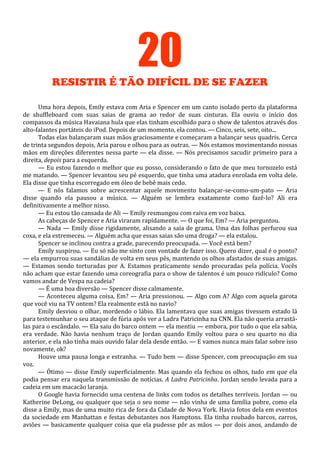 20
RESISTIR É TÃO DIFÍCIL DE SE FAZER
Uma hora depois, Emily estava com Aria e Spencer em um canto isolado perto da plataforma
de shuffleboard com suas saias de grama ao redor de suas cinturas. Ela ouviu o início dos
compassos da música Havaiana hula que elas tinham escolhido para o show de talentos através dos
alto-falantes portáteis do iPod. Depois de um momento, ela contou. — Cinco, seis, sete, oito...
Todas elas balançaram suas mãos graciosamente e começaram a balançar seus quadris. Cerca
de trinta segundos depois, Aria parou e olhou para as outras. — Nós estamos movimentando nossas
mãos em direções diferentes nessa parte — ela disse. — Nós precisamos sacudir primeiro para a
direita, depois para a esquerda.
— Eu estou fazendo o melhor que eu posso, considerando o fato de que meu tornozelo está
me matando. — Spencer levantou seu pé esquerdo, que tinha uma atadura enrolada em volta dele.
Ela disse que tinha escorregado em óleo de bebê mais cedo.
— E nós falamos sobre acrescentar aquele movimento balançar-se-como-um-pato — Aria
disse quando ela pausou a música. — Alguém se lembra exatamente como fazê-lo? Ali era
definitivamente a melhor nisso.
— Eu estou tão cansada de Ali — Emily resmungou com raiva em voz baixa.
As cabeças de Spencer e Aria viraram rapidamente. — O que foi, Em? — Aria perguntou.
— Nada — Emily disse rigidamente, alisando a saia de grama. Uma das folhas perfurou sua
coxa, e ela estremeceu. — Alguém acha que essas saias são uma droga? — ela estalou.
Spencer se inclinou contra a grade, parecendo preocupada. — Você está bem?
Emily suspirou. — Eu só não me sinto com vontade de fazer isso. Quero dizer, qual é o ponto?
— ela empurrou suas sandálias de volta em seus pés, mantendo os olhos afastados de suas amigas.
— Estamos sendo torturadas por A. Estamos praticamente sendo procuradas pela polícia. Vocês
não acham que estar fazendo uma coreografia para o show de talentos é um pouco ridículo? Como
vamos andar de Vespa na cadeia?
— É uma boa diversão — Spencer disse calmamente.
— Aconteceu alguma coisa, Em? — Aria pressionou. — Algo com A? Algo com aquela garota
que você viu na TV ontem? Ela realmente está no navio?
Emily desviou o olhar, mordendo o lábio. Ela lamentava que suas amigas tivessem estado lá
para testemunhar o seu ataque de fúria após ver a Ladra Patricinha na CNN. Ela não queria arrastálas para o escândalo. — Ela saiu do barco ontem — ela mentiu — embora, por tudo o que ela sabia,
era verdade. Não havia nenhum traço de Jordan quando Emily voltou para o seu quarto no dia
anterior, e ela não tinha mais ouvido falar dela desde então. — E vamos nunca mais falar sobre isso
novamente, ok?
Houve uma pausa longa e estranha. — Tudo bem — disse Spencer, com preocupação em sua
voz.
— Ótimo — disse Emily superficialmente. Mas quando ela fechou os olhos, tudo em que ela
podia pensar era naquela transmissão de notícias. A Ladra Patricinha. Jordan sendo levada para a
cadeia em um macacão laranja.
O Google havia fornecido uma centena de links com todos os detalhes terríveis. Jordan — ou
Katherine DeLong, ou qualquer que seja o seu nome — não vinha de uma família pobre, como ela
disse a Emily, mas de uma muito rica de fora da Cidade de Nova York. Havia fotos dela em eventos
da sociedade em Manhattan e festas debutantes nos Hamptons. Ela tinha roubado barcos, carros,
aviões — basicamente qualquer coisa que ela pudesse pôr as mãos — por dois anos, andando de

 