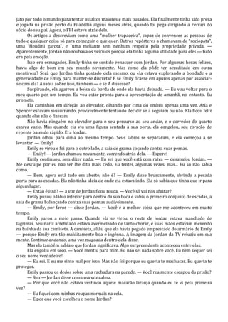 jato por todo o mundo para tentar assaltos maiores e mais ousados. Ela finalmente tinha sido presa
e jogada na prisão perto da Filadélfia alguns meses atrás, quando foi pega dirigindo a Ferrari do
sócio do seu pai. Agora, o FBI estava atrás dela.
Os artigos a descreviam como uma “mulher trapaceira”, capaz de convencer as pessoas de
tudo e qualquer coisa só para conseguir o que quer. Outros repórteres a chamavam de “sociopata”,
uma “Houdini garota”, e “uma meliante sem nenhum respeito pela propriedade privada. —
Aparentemente, Jordan não roubava os veículos porque ela tinha alguma utilidade para eles — tudo
era pela emoção.
Isso era esmagador. Emily tinha se sentido renascer com Jordan. Por algumas horas felizes,
havia algo de bom em seu mundo novamente. Mas como ela pôde ter acreditado em outra
mentirosa? Será que Jordan tinha gostado dela mesmo, ou ela estava explorando a bondade e a
generosidade de Emily para manter-se discreta? E se Emily ficasse em apuros apenas por associarse com ela? A sabia sobre isso, também — e se A dissesse?
Suspirando, ela agarrou a bolsa da borda de onde ela havia deixado. — Eu vou voltar para o
meu quarto por um tempo. Eu vou estar pronta para a apresentação de amanhã, no entanto. Eu
prometo.
Ela caminhou em direção ao elevador, olhando por cima do ombro apenas uma vez. Aria e
Spencer estavam sussurrando, provavelmente tentando decidir se a seguiam ou não. Ela ficou feliz
quando elas não o fizeram.
Não havia ninguém no elevador para o seu percurso ao seu andar, e o corredor do quarto
estava vazio. Mas quando ela viu uma figura sentada à sua porta, ela congelou, seu coração de
repente batendo rápido. Era Jordan.
Jordan olhou para cima ao mesmo tempo. Seus lábios se separaram, e ela começou a se
levantar. — Emily!
Emily se virou e foi para o outro lado, a saia de grama coçando contra suas pernas.
— Emily! — Jordan chamou novamente, correndo atrás dela. — Espere!
Emily continuou, sem dizer nada. — Eu sei que você está com raiva — desabafou Jordan. —
Me desculpe por eu não ter lhe dito mais cedo. Eu tentei, algumas vezes, mas... Eu só não sabia
como.
— Bem, agora está tudo em aberto, não é? — Emily disse bruscamente, abrindo a pesada
porta para as escadas. Ela não tinha ideia de onde ela estava indo. Ela só sabia que tinha que ir para
algum lugar.
— Então é isso? — a voz de Jordan ficou rouca. — Você só vai nos afastar?
Emily puxou o lábio inferior para dentro da sua boca e subiu o primeiro conjunto de escadas, a
saia de grama balançando contra suas pernas audivelmente.
— Emily, por favor — disse Jordan. — Você é a melhor coisa que me aconteceu em muito
tempo.
Emily parou a meio passo. Quando ela se virou, o rosto de Jordan estava manchado de
lágrimas. Seu nariz arrebitado estava avermelhado de tanto chorar, e suas mãos estavam mexendo
na bainha da sua camiseta. A camiseta, aliás, que ela havia pegado emprestado do armário de Emily
— porque Emily era tão malditamente boa e ingênua. A imagem da Jordan da TV reluziu em sua
mente. Continue andando, uma voz magoada dentro dela disse.
Mas ela também sabia o que Jordan significava. Algo surpreendente aconteceu entre elas.
Ela engoliu em seco. — Você mentiu para mim. Eu não sei nada sobre você. Eu nem sequer sei
o seu nome verdadeiro!
— Eu sei. E eu me sinto mal por isso. Mas não foi porque eu queria te machucar. Eu queria te
proteger.
Emily passou os dedos sobre uma rachadura na parede. — Você realmente escapou da prisão?
— Sim — Jordan disse com uma voz calma.
— Por que você não estava vestindo aquele macacão laranja quando eu te vi pela primeira
vez?
— Eu fiquei com minhas roupas normais na cela.
— E por que você escolheu o nome Jordan?

 