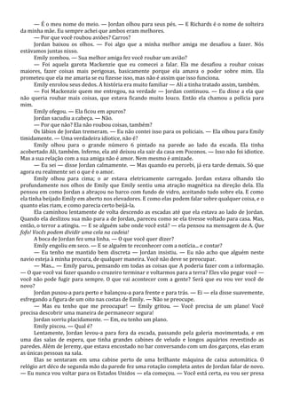 — É o meu nome do meio. — Jordan olhou para seus pés. — E Richards é o nome de solteira
da minha mãe. Eu sempre achei que ambos eram melhores.
— Por que você roubou aviões? Carros?
Jordan baixou os olhos. — Foi algo que a minha melhor amiga me desafiou a fazer. Nós
estávamos juntas nisso.
Emily zombou. — Sua melhor amiga fez você roubar um avião?
— Foi aquela garota Mackenzie que eu comecei a falar. Ela me desafiou a roubar coisas
maiores, fazer coisas mais perigosas, basicamente porque ela amava o poder sobre mim. Ela
prometeu que ela me amaria se eu fizesse isso, mas não é assim que isso funciona.
Emily enrolou seus dedos. A história era muito familiar — Ali a tinha tratado assim, também.
— Foi Mackenzie quem me entregou, na verdade — Jordan continuou. — Eu disse a ela que
não queria roubar mais coisas, que estava ficando muito louco. Então ela chamou a polícia para
mim.
Emily ofegou. — Ela ficou em apuros?
Jordan sacudiu a cabeça. — Não.
— Por que não? Ela não roubou coisas, também?
Os lábios de Jordan tremeram. — Eu não contei isso para os policiais. — Ela olhou para Emily
timidamente. — Uma verdadeira idiotice, não é?
Emily olhou para o grande número 6 pintado na parede ao lado da escada. Ela tinha
acobertado Ali, também. Inferno, ela até deixou ela sair da casa em Poconos. — Isso não foi idiotice.
Mas a sua relação com a sua amiga não é amor. Nem mesmo é amizade.
— Eu sei — disse Jordan calmamente. — Mas quando eu percebi, já era tarde demais. Só que
agora eu realmente sei o que é o amor.
Emily olhou para cima; o ar estava eletricamente carregado. Jordan estava olhando tão
profundamente nos olhos de Emily que Emily sentiu uma atração magnética na direção dela. Ela
pensou em como Jordan a abraçou no barco com fundo de vidro, aceitando tudo sobre ela. E como
ela tinha beijado Emily em aberto nos elevadores. E como elas podem falar sobre qualquer coisa, e o
quanto elas riam, e como parecia certo beijá-la.
Ela caminhou lentamente de volta descendo as escadas até que ela estava ao lado de Jordan.
Quando ela deslizou sua mão para a de Jordan, pareceu como se ela tivesse voltado para casa. Mas,
então, o terror a atingiu. — E se alguém sabe onde você está? — ela pensou na mensagem de A. Que
fofo! Vocês podem dividir uma cela na cadeia!
A boca de Jordan fez uma linha. — O que você quer dizer?
Emily engoliu em seco. — E se alguém te reconhecer com a notícia... e contar?
— Eu tenho me mantido bem discreta — Jordan insistiu. — Eu não acho que alguém neste
navio esteja à minha procura, de qualquer maneira. Você não deve se preocupar.
— Mas... — Emily parou, pensando em todas as coisas que A poderia fazer com a informação.
— O que você vai fazer quando o cruzeiro terminar e voltarmos para a terra? Eles vão pegar você —
você não pode fugir para sempre. O que vai acontecer com a gente? Será que eu vou ver você de
novo?
Jordan puxou-a para perto e balançou-a para frente e para trás. — Ei — ela disse suavemente,
esfregando a figura de um oito nas costas de Emily. — Não se preocupe.
— Mas eu tenho que me preocupar! — Emily gritou. — Você precisa de um plano! Você
precisa descobrir uma maneira de permanecer segura!
Jordan sorriu placidamente. — Em, eu tenho um plano.
Emily piscou. — Qual é?
Lentamente, Jordan levou-a para fora da escada, passando pela galeria movimentada, e em
uma das salas de espera, que tinha grandes cabines de veludo e longos aquários revestindo as
paredes. Além de Jeremy, que estava encostado no bar conversando com um dos garçons, elas eram
as únicas pessoas na sala.
Elas se sentaram em uma cabine perto de uma brilhante máquina de caixa automática. O
relógio art déco de segunda mão da parede fez uma rotação completa antes de Jordan falar de novo.
— Eu nunca vou voltar para os Estados Unidos — ela começou. — Você está certa, eu vou ser presa

 