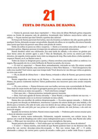 21
FESTA DO PIJAMA DE HANNA
— Vamos lá, pessoal, mais duas repetições! — Uma sósia de Jillian Michaels gritou enquanto
estava na frente da pequena sala de ginástica, levantando dois halteres azuis-claros sobre sua
cabeça. — Façam mesmo que doa! Sintam a queima das calorias!
Os braços de Hanna pareciam borrachas, mas ela levantou os halteres tão alto quanto podia de
qualquer forma, deixando escapar um grunhido. Quando ela olhou-se no espelho, ela estava fazendo
uma careta que fazia ela parecer uma idosa com prisão de ventre.
Então ela soltou os pesos no chão e suspirou. — Deem a si mesmos uma salva de palmas! — A
instrutora gritou. Algumas pessoas irromperam em aplausos sem grande entusiasmo.
Hanna desabou sobre seu colchonete. Era uma tarde de sábado, e ela esteve no ginásio por
duas horas antes de assistir agora a aula 7 Dias de Retaliação, ela correu na esteira por trinta
minutos, em seguida, tentou gastar mais vinte na máquina de step. Mas nada disso a tinha ajudado a
esquecer Naomi, ou A, ou Naomi como A.
Todos da classe se dirigiram para a porta, e Hanna envolveu uma toalha sobre os ombros e os
seguiu. Mas quando ela viu o rosto brilhante de Naomi na janela, ela recuou.
— Ei você aí, superstar! — Naomi disse animadamente, entrando na sala. Ela estava usando
shorts cinza de tecido felpudo, uma camiseta branca e tênis New Balance. — Você desapareceu tão
cedo essa manhã! Você esteve aqui esse tempo todo? Você deveria ter me dito que vinha ao ginásio,
eu viria com você!
— Uh, eu decidi de última hora — disse Hanna, evitando o olhar de Naomi, que parecia muito
intrometida.
Naomi enganchou seu braço no de Hanna. — Eu estava conversando com a instrutora de
Pilates, ela parece realmente incrível. Talvez pudéssemos nos inscrever para uma sessão conjunta
amanhã?
— Uh, com certeza. — Hanna brincava com sua toalha, nervosa com a proximidade de Naomi.
Uma visão do corpo morto de Gayle na garagem passou por sua mente. Naomi tinha feito isso.
Naomi colocou as mãos nos quadris. — Você está brava comigo?
— Claro que não — Hanna protestou, tentando parecer inocente.
— Bem, você está agindo de forma estranha — disse Naomi, a mágoa evidente em sua voz. —
Você está me tratando como se eu tivesse vomitado no meu cabelo.
Hanna deu um encolher de ombros despreocupado. — Eu estou apenas cansada. — Então ela
fez um gesto em direção ao bebedouro, murmurou o quanto ela estava doida por uma bebida, e foi
direto para a torneira. Ela sabe de tudo, uma voz dentro de sua cabeça rugia. Tudo o que ela te disse
era mentira. Ela não está feliz por sua prima ter sofrido o acidente, ela está furiosa, e ela está em
busca de sangue.
Quando ela terminou de beber, Naomi estava esperando. — Podemos pelo menos ensaiar para
o show de talentos essa tarde?
Hanna se sentiu numa emboscada. Felizmente, naquele momento, seu celular tocou. Era
apenas um e-mail de Shopbop.com sobre coisas indispensáveis para o verão, mas Naomi não sabia
disso. — Mike quer me encontrar, ele disse que é uma emergência. Que pena.
Naomi parecia desconfiada. — Você ainda quer ser minha parceira no show de talentos?
— É claro! — Hanna mentiu, com medo do que Naomi pudesse fazer se ela dissesse não. Ela
atirou-lhe um sorriso desculpe-estou-tão-ocupada. — Nós nos vemos logo, ok? — E então,
abaixando a cabeça, ela correu para a porta da escada e subiu para o andar onde ficava o quarto

 