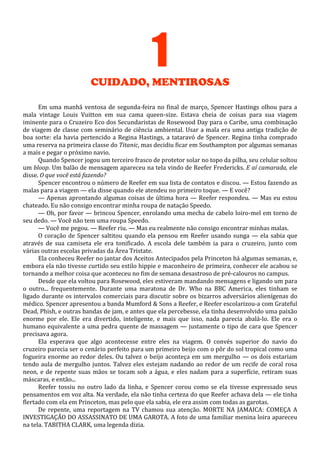 1
CUIDADO, MENTIROSAS
Em uma manhã ventosa de segunda-feira no final de março, Spencer Hastings olhou para a
mala vintage Louis Vuitton em sua cama queen-size. Estava cheia de coisas para sua viagem
iminente para o Cruzeiro Eco dos Secundaristas de Rosewood Day para o Caribe, uma combinação
de viagem de classe com seminário de ciência ambiental. Usar a mala era uma antiga tradição de
boa sorte: ela havia pertencido a Regina Hastings, a tataravó de Spencer. Regina tinha comprado
uma reserva na primeira classe do Titanic, mas decidiu ficar em Southampton por algumas semanas
a mais e pegar o próximo navio.
Quando Spencer jogou um terceiro frasco de protetor solar no topo da pilha, seu celular soltou
um bloop. Um balão de mensagem apareceu na tela vindo de Reefer Fredericks. E aí camarada, ele
disse. O que você está fazendo?
Spencer encontrou o número de Reefer em sua lista de contatos e discou. — Estou fazendo as
malas para a viagem — ela disse quando ele atendeu no primeiro toque. — E você?
— Apenas aprontando algumas coisas de última hora — Reefer respondeu. — Mas eu estou
chateado. Eu não consigo encontrar minha roupa de natação Speedo.
— Oh, por favor — brincou Spencer, enrolando uma mecha de cabelo loiro-mel em torno de
seu dedo. — Você não tem uma roupa Speedo.
— Você me pegou. — Reefer riu. — Mas eu realmente não consigo encontrar minhas malas.
O coração de Spencer saltitou quando ela pensou em Reefer usando sunga — ela sabia que
através de sua camiseta ele era tonificado. A escola dele também ia para o cruzeiro, junto com
várias outras escolas privadas da Área Tristate.
Ela conheceu Reefer no jantar dos Aceitos Antecipados pela Princeton há algumas semanas, e,
embora ela não tivesse curtido seu estilo hippie e maconheiro de primeira, conhecer ele acabou se
tornando a melhor coisa que aconteceu no fim de semana desastroso de pré-calouros no campus.
Desde que ela voltou para Rosewood, eles estiveram mandando mensagens e ligando um para
o outro... frequentemente. Durante uma maratona de Dr. Who na BBC America, eles tinham se
ligado durante os intervalos comerciais para discutir sobre os bizarros adversários alienígenas do
médico. Spencer apresentou a banda Mumford & Sons a Reefer, e Reefer escolarizou-a com Grateful
Dead, Phish, e outras bandas de jam, e antes que ela percebesse, ela tinha desenvolvido uma paixão
enorme por ele. Ele era divertido, inteligente, e mais que isso, nada parecia abalá-lo. Ele era o
humano equivalente a uma pedra quente de massagem — justamente o tipo de cara que Spencer
precisava agora.
Ela esperava que algo acontecesse entre eles na viagem. O convés superior do navio do
cruzeiro parecia ser o cenário perfeito para um primeiro beijo com o pôr do sol tropical como uma
fogueira enorme ao redor deles. Ou talvez o beijo aconteça em um mergulho — os dois estariam
tendo aula de mergulho juntos. Talvez eles estejam nadando ao redor de um recife de coral rosa
neon, e de repente suas mãos se tocam sob a água, e eles nadam para a superfície, retiram suas
máscaras, e então...
Reefer tossiu no outro lado da linha, e Spencer corou como se ela tivesse expressado seus
pensamentos em voz alta. Na verdade, ela não tinha certeza do que Reefer achava dela — ele tinha
flertado com ela em Princeton, mas pelo que ela sabia, ele era assim com todas as garotas.
De repente, uma reportagem na TV chamou sua atenção. MORTE NA JAMAICA: COMEÇA A
INVESTIGAÇÃO DO ASSASSINATO DE UMA GAROTA. A foto de uma familiar menina loira apareceu
na tela. TABITHA CLARK, uma legenda dizia.

 
