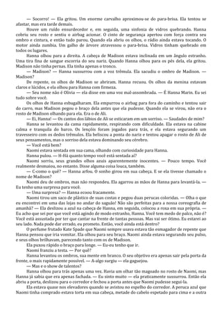 — Socorro! — Ela gritou. Um enorme carvalho aproximou-se do para-brisa. Ela tentou se
afastar, mas era tarde demais.
Houve um ruído ensurdecedor e, em seguida, uma sinfonia de vidros quebrando. Hanna
cobriu seu rosto e sentiu o airbag acionar. O cinto de segurança apertou com força contra seu
ombro e cintura, e então tudo parou. Quando ela abriu os olhos, o rádio ainda estava tocando. O
motor ainda zumbia. Um galho de árvore atravessou o para-brisa. Vidros tinham quebrado em
todos os lugares.
Hanna olhou para a direita. A cabeça de Madison estava inclinada em um ângulo estranho.
Uma tira fina de sangue escorria do seu nariz. Quando Hanna olhou para os pés dela, ela gritou.
Madison não tinha pernas. Ela tinha apenas o tronco.
— Madison? — Hanna sussurrou com a voz trêmula. Ela sacudiu o ombro de Madison. —
Madison?
De repente, os olhos de Madison se abriram. Hanna recuou. Os olhos da menina estavam
claros e lúcidos, e ela olhou para Hanna com firmeza.
— Seu nome não é Olivia — ela disse em uma voz mal-assombrada. — É Hanna Marin. Eu sei
tudo sobre você.
Os olhos de Hanna esbugalharam. Ela empurrou o airbag para fora do caminho e tentou sair
do carro, mas Madison pegou o braço dela antes que ela pudesse. Quando ela se virou, não era o
rosto de Madison olhando para ela. Era o de Ali.
— Ei, Hanna! — Os cantos dos lábios de Ali se esticaram em um sorriso. — Saudades de mim?
Hanna se levantou da cama rapidamente, respirando com dificuldade. Ela estava na cabine
calma e tranquila do barco. Os lençóis foram jogados para trás, e ela estava segurando um
travesseiro com os dedos trêmulos. Ela beliscou a ponta do nariz e tentou apagar o rosto de Ali de
seus pensamentos, mas o sorriso dela estava dominando seu cérebro.
— Você está bem?
Naomi estava sentada em sua cama, olhando com curiosidade para Hanna.
Hanna pulou. — H-Há quanto tempo você está sentada aí?
Naomi sorriu, seus grandes olhos azuis aparentemente inocentes. — Pouco tempo. Você
realmente desmaiou, no entanto. Disse alguma coisa louca, também.
— C-como o quê? — Hanna arfou. O sonho girou em sua cabeça. E se ela tivesse chamado o
nome de Madison?
Naomi deu de ombros, mas não respondeu. Ela agarrou as mãos de Hanna para levantá-la. —
Eu tenho uma surpresa para você.
— Uma surpresa? — Hanna ecoou fracamente.
Naomi tirou um saco de plástico de suas costas e pegou duas perucas coloridas. — Olha o que
eu encontrei em uma das lojas no andar do saguão! Não são perfeitas para a nossa coreografia de
amanhã? — Ela deslizou a azul na cabeça de Hanna, em seguida, colocou a roxa em sua própria. —
Eu acho que sei por que você está agindo de modo estranho, Hanna. Você tem medo de palco, não é?
Você está assustada por ter que cantar na frente de tantas pessoas. Mas vai ser ótimo. Eu estarei ao
seu lado. Nada pode dar errado, eu prometo. Então, você ainda está dentro?
O perfume frutado Kate Spade que Naomi sempre usava estava tão esmagador de repente que
Hanna pensou que iria vomitar. Ela olhou para seu braço. Naomi ainda estava segurando seu pulso,
e seus olhos brilhavam, parecendo tanto com os de Madison.
Ela puxou rápido o braço para longe. — Eu-eu tenho que ir.
Naomi franziu a testa. — Por quê?
Hanna levantou os ombros, sua mente em branco. O seu objetivo era apenas sair pela porta da
frente, o mais rapidamente possível. — A-algo surgiu — ela gaguejou.
— Mas e o show de talentos?
Hanna olhou para trás apenas uma vez. Havia um olhar tão magoado no rosto de Naomi, mas
Hanna já sabia que era apenas fachada. — Eu sinto muito — ela praticamente sussurrou. Então ela
abriu a porta, deslizou para o corredor e fechou a porta antes que Naomi pudesse segui-la.
Ela estava quase nos elevadores quando se avistou no espelho do corredor. A peruca azul que
Naomi tinha comprado estava torta em sua cabeça, metade do cabelo espetado para cima e a outra

 