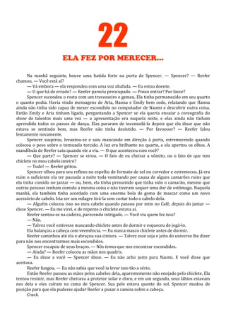 22
ELA FEZ POR MERECER...
Na manhã seguinte, houve uma batida forte na porta de Spencer. — Spencer? — Reefer
chamou. — Você está aí?
— Vá embora — ela respondeu com uma voz abafada. — Eu estou doente.
— O que há de errado? — Reefer parecia preocupado. — Posso entrar? Por favor?
Spencer escondeu o rosto com um travesseiro e gemeu. Ela tinha permanecido em seu quarto
o quanto podia. Havia vindo mensagens de Aria, Hanna e Emily bem cedo, relatando que Hanna
ainda não tinha sido capaz de mexer escondido no computador de Naomi e descobrir outra coisa.
Então Emily e Aria tinham ligado, perguntando a Spencer se ela queria ensaiar a coreografia do
show de talentos mais uma vez — a apresentação era naquela noite, e elas ainda não tinham
aprendido todos os passos de dança. Elas pararam de incomodá-la depois que ela disse que não
estava se sentindo bem, mas Reefer não tinha desistido. — Por favoooor? — Reefer falou
lentamente novamente.
Spencer suspirou, levantou-se e saiu mancando em direção à porta, estremecendo quando
colocou o peso sobre o tornozelo torcido. A luz era brilhante no quarto, e ela apertou os olhos. A
mandíbula de Reefer caiu quando ele a viu. — O que aconteceu com você?
— Que parte? — Spencer se virou. — O fato de eu cheirar a vômito, ou o fato de que tem
chiclete no meu cabelo inteiro?
— Tudo! — Reefer gritou.
Spencer olhou para seu reflexo no espelho de formato de sol no corredor e estremeceu. Já era
ruim o suficiente ela ter passado a noite toda vomitando por causa de alguns camarões ruins que
ela tinha comido no jantar — ou, bem, ela tinha presumido que tinha sido o camarão, mesmo que
outras pessoas tenham comido a mesma coisa e não tiveram sequer uma dor de estômago. Naquela
manhã, ela também tinha acordado com uma enorme bola de goma de mascar como um novo
acessório de cabelo. Iria ser um milagre tirá-la sem cortar todo o cabelo dela.
— Alguém colocou isso no meu cabelo quando passou por mim no Café, depois do jantar —
disse Spencer. — Eu me virei, e de repente o chiclete estava aí.
Reefer sentou-se na cadeira, parecendo intrigado. — Você viu quem fez isso?
— Não.
— Talvez você estivesse mascando chiclete antes de dormir e esqueceu de jogá-lo.
Ela balançou a cabeça com veemência. — Eu nunca masco chiclete antes de dormir.
Reefer caminhou até ela e abraçou sua cintura. — Talvez esse seja o jeito do universo lhe dizer
para não nos encontrarmos mais escondidos.
Spencer escapou de seus braços. — Nós temos que nos encontrar escondidos.
— Ainda? — Reefer colocou as mãos nos quadris.
— Eu disse a você — Spencer disse. — Eu não acho justo para Naomi. E você disse que
aceitava.
Reefer fungou. — Eu não sabia que você ia levar isso tão a sério.
Então Reefer passou as mãos pelos cabelos dela, aparentemente não enojado pelo chiclete. Ela
tentou resistir, mas Reefer cheirava a protetor solar e cloro, e em um segundo, seus lábios estavam
nos dela e eles caíram na cama de Spencer. Sua pele estava quente do sol. Spencer mudou de
posição para que ela pudesse ajudar Reefer a puxar a camisa sobre a cabeça.
Crack.

 