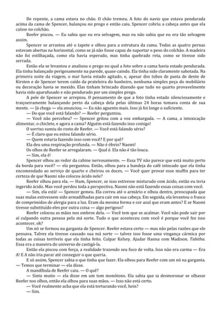 De repente, a cama estava no chão. O chão tremeu. A foto do navio que estava pendurada
acima da cama de Spencer, balançou no prego e então caiu. Spencer cobriu a cabeça antes que ela
caísse no colchão.
Reefer piscou. — Eu sabia que eu era selvagem, mas eu não sabia que eu era tão selvagem
assim.
Spencer se arrastou até o tapete e olhou para a estrutura da cama. Todas as quatro pernas
estavam abertas na horizontal, como se já não fosse capaz de suportar o peso do colchão. A madeira
não foi estilhaçada, como ela havia esperado, mas tinha quebrado reta, como se tivesse sido
serrada.
Então ela se levantou e analisou o prego no qual a foto sobre a cama havia estado pendurada.
Ela tinha balançado perigosamente na parede, quase caindo. Ela tinha sido claramente sabotada. Na
primeira noite da viagem, o mar havia estado agitado, e, apesar dos tubos de pasta de dente de
Kirsten e de Spencer terem caído da prateleira do banheiro, nenhuma simples peça do mobiliário
ou decoração havia se mexido. Elas tinham brincado dizendo que tudo no quarto provavelmente
havia sido aparafusado e não pendurado por um simples prego.
A pele de Spencer se arrepiou. O pensamento de que a foto tinha estado silenciosamente e
traiçoeiramente balançando perto da cabeça dela pelas últimas 24 horas tomava conta de sua
mente. — Já chega — ela anunciou. — Eu não aguento mais. Isso já foi longe o suficiente.
— Do que você está falando? — Reefer perguntou.
— Você não percebeu? — Spencer gritou com a voz embargada. — A cama, a intoxicação
alimentar, o chiclete, e agora a cama? Alguém está fazendo isso comigo!
O sorriso sumiu do rosto de Reefer. — Você está falando sério?
— É claro que eu estou falando sério.
— Quem estaria fazendo isso com você? E por quê?
Ela deu uma respiração profunda. — Não é óbvio? Naomi!
Os olhos de Reefer se arregalaram. — Qual é. Ela não é tão louca.
— Sim, ela é!
Spencer olhou ao redor da cabine nervosamente. — Essa TV não parece que está muito perto
da borda para você? — ela perguntou. Então, olhou para a bandeja do café intocado que ela tinha
encomendado ao serviço de quarto e cheirou os doces. — Você quer provar esse muffin para ter
certeza de que Naomi não colocou ácido nele?
Reefer olhou para ela. — Hum, Spencer, se isso estivesse misturado com ácido, então eu teria
ingerido ácido. Mas você perdeu toda a perspectiva. Naomi não está fazendo essas coisas com você.
— Sim, ela está! — Spencer gemeu. Ela correu até o armário e olhou dentro, preocupada que
suas malas estivessem sido armadilhadas para cair em sua cabeça. Em seguida, ela levantou o frasco
de comprimidos de alergia para a luz. Eram da mesma forma e cor azul que eram antes? E se Naomi
tivesse substituído eles por outra coisa — algo perigoso?
Reefer colocou as mãos nos ombros dela. — Você tem que se acalmar. Você não pode sair por
aí culpando outra pessoa pela má sorte. Tudo o que aconteceu com você é porque você fez isso
acontecer, ok?
Um nó se formou na garganta de Spencer. Reefer estava certo — mas não pelas razões que ele
pensava. Talvez ela tivesse causado sua má sorte — talvez isso fosse uma vingança cármica por
todas as coisas terríveis que ela tinha feito. Culpar Kelsey. Ajudar Hanna com Madison. Tabitha.
Essa era a maneira do universo de castigá-la.
Então ela piscou com força, a realidade trazendo seu foco de volta. Isso não era carma — Era
A! E A não iria parar até conseguir o que queria.
E só assim, Spencer sabia o que tinha que fazer. Ela olhou para Reefer com um nó na garganta.
— Temos que terminar — ela disse.
A mandíbula de Reefer caiu. — O quê?
— Sinto muito — ela disse em um tom monótono. Ela sabia que ia desmoronar se olhasse
Reefer nos olhos, então ela olhou para suas mãos. — Isso não está certo.
— Você realmente acha que ela está torturando você, hein?
— Sim.

 