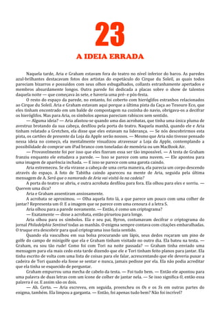 23
A IDEIA ERRADA
Naquela tarde, Aria e Graham estavam fora do teatro no nível inferior do barco. As paredes
azul-brilhantes destacavam fotos dos artistas do espetáculo do Cirque du Soleil, as quais todos
pareciam bizarros e possuídos com seus olhos esbugalhados, collants estranhamente apertados e
membros absurdamente longos. Outra parede foi dedicada a placas sobre o show de talentos
daquela noite — que começava às sete, e haveria uma pré- e pós-festa.
O resto do espaço da parede, no entanto, foi coberto com hieróglifos estranhos relacionados
ao Cirque du Soleil. Aria e Graham estavam aqui porque a última pista da Caça ao Tesouro Eco, que
eles tinham encontrado em um balde de compostagem na cozinha do navio, obrigava-os a decifrar
os hieróglifos. Mas para Aria, os símbolos apenas pareciam rabiscos sem sentido.
— Alguma ideia? — Aria afastou-se quando uma das acrobatas, que tinha uma única pluma de
avestruz brotando da sua cabeça, desfilou pela porta do teatro. Naquela manhã, quando ele e Aria
tinham relatado a Gretchen, ela disse que eles estavam na liderança. — Se nós descobrirmos esta
pista, os cartões de presente da Loja da Apple serão nossos. — Mesmo que Aria não tivesse pensado
nessa ideia no começo, ela mentalmente visualizou atravessar a Loja da Apple, contemplando a
possibilidade de comprar um iPad branco com toneladas de memória ou um MacBook Air.
— Provavelmente foi por isso que eles fizeram essa ser tão impossível. — A testa de Graham
franziu enquanto ele estudava a parede. — Isso se parece com uma nuvem. — Ele apontou para
uma imagem de aparência inchada. — E isso se parece com uma garota caindo.
Aria estremeceu. Se ela virasse a cabeça de uma certa maneira, ela parecia um corpo descendo
através do espaço. A foto de Tabitha caindo apareceu na mente de Aria, seguida pela última
mensagem de A. Será que o namorado de Aria vai visitá-la na cadeia?
A porta do teatro se abriu, e outra acrobata desfilou para fora. Ela olhou para eles e sorriu. —
Querem uma dica?
Aria e Graham assentiram ansiosamente.
A acrobata se aproximou. — Olha aquela foto lá, a que parece um pouco com uma colher de
jantar? Representa um O. E a imagem que se parece com uma cenoura é a letra S.
Aria olhou para a parede novamente. — Então, é como um criptograma?
— Exatamente — disse a acrobata, então piruetou para longe.
Aria olhou para os símbolos. Ela e seu pai, Byron, costumavam decifrar o criptograma do
jornal Philadelphia Sentinel todas as manhãs. O enigma sempre contava com citações embaralhadas.
O truque era descobrir para qual criptograma isso fazia sentido.
Quando ela vasculhou em sua bolsa procurando um lápis, seus dedos roçaram um pino de
golfe do campo de minigolfe que ela e Graham tinham visitado no outro dia. Ela bateu na testa. —
Graham, eu sou tão rude! Como foi com Tori na noite passada? — Graham tinha enviado uma
mensagem para ela mais cedo esta tarde dizendo que ele e Tori tinham feito planos para jantar. Ela
tinha escrito de volta com uma lista de coisas para ele falar, acrescentando que ele deveria puxar a
cadeira de Tori quando ela fosse se sentar e nunca, jamais pedisse por ela. Ela não podia acreditar
que ela tinha se esquecido de perguntar.
Graham empurrou uma mecha de cabelo da testa. — Foi tudo bem. — Então ele apontou para
uma palavra de duas letras com um ícone de colher de jantar nela. — Se isso significa O, então essa
palavra é os. E assim são os dois.
— Ah. Certo. — Aria escreveu, em seguida, preencheu os Os e os Ss em outras partes do
enigma, também. Ela limpou a garganta. — Então, foi apenas tudo bem? Não foi incrível?

 