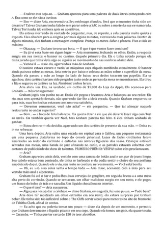 — E talvez esta seja ao. — Graham apontou para uma palavra de duas letras começando com
A. Era como se ele não a ouvisse.
— Sim — disse Aria, escrevendo-a. Seu estômago afundou. Será que o encontro tinha sido um
desastre? Talvez Graham tenha falado sem parar sobre a SAC ou sobre a morte da sua ex-namorada.
Talvez Tori tenha ido embora após os aperitivos.
Ela estava morrendo de vontade de perguntar, mas, de repente, a sala parecia muito quieta e
exposta. Eles olharam para o enigma por mais alguns minutos, escrevendo mais palavras. Dentro de
alguns minutos, eles tinham a mensagem completa: Proteja os mares. Salve o planeta. Viva a vida ao
máximo.
— Okaaaay. — Graham torceu sua boca. — O que é que vamos fazer com isso?
— Eu já vi essa frase em algum lugar — Aria murmurou, fechando os olhos. Então, a resposta
surgiu em sua mente: o banner no cassino, daquele primeiro dia. Ela o tinha notado porque ela
tinha jurado que tinha visto algo ou alguém se movimentando nas sombras abaixo dele.
— Vamos lá — disse ela, agarrando a mão de Graham.
O cassino estava escuro e vazio, as máquinas caça-níqueis zumbindo atonalmente. O banner
ainda pairava sobre as mesas. Aria entrou por baixo e colocou as mãos sobre a superfície da mesa.
Quando ela passou a mão ao longo do lado de baixo, seus dedos tocaram um papelão. Ela se
agachou; dois cartões haviam sido pregados justo onde as pernas da mesa se encontravam. Ela tirou
a fita e segurou os cartões na luz. Parabéns! ambos leram.
Aria abriu um. Era, na verdade, um cartão de $1.000 da Loja da Apple. Ela acenou-o para
Graham. — Nós conseguimos!
Graham jogou seu punho no ar. Então ele pegou e levantou Aria e balançou ao seu redor. Ela
riu, mas sem apertá-lo demais, não querendo dar-lhe a ideia errada. Quando Graham empurrou-se
para trás, suas bochechas estavam com um rosa satisfeito.
— Devemos comemorar, você não acha? — ele perguntou. — Que tal almoçar naquele
restaurante no andar superior?
— Bem... — a boca de Aria balançou. Ela queria dizer a ele que ele deveria fazer algo com Tori
ao invés. Ela também queria ver Noel. Mas Graham parecia tão feliz. E eles tinham acabado de
ganhar.
— Estou dentro — ela decidiu, agarrando um dos cartões de presente da sua mão. — Deixa eu
ir me refrescar.
Uma hora depois, Aria subiu uma escada em espiral para o Galileu, um pequeno restaurante
em uma pequena plataforma no topo do convés principal. Luzes de fadas cintilantes foram
amarradas ao redor do corrimão e enfiadas nas árvores figueiras dos vasos. Crianças estavam
sentadas nas mesas, uma banda de jazz afinando no canto, e as paredes estavam cobertas com
cartazes de publicidade do show de talentos. PRIMEIRO PRÊMIO: VESPA! todos eles proclamavam.
— Aria?
Graham apareceu atrás dela, vestido com uma camisa de botão azul e um par de jeans limpo.
Seu cabelo estava bem penteado, ele tinha se barbeado e ela podia sentir o cheiro do seu perfume
amadeirado daqui. Quando ele a viu, seu rosto se contraiu nervosamente. — Você está bonita.
— Oh, eu uso essa coisa velha o tempo todo — Aria disse, acenando com a mão para seu
vestido máxi azul e alpercatas.
Graham foi até o bar e pediu-lhes duas cervejas de gengibre, em seguida, levou-a a uma mesa
alta perto do corrimão. Quando se sentaram, um olhar malicioso surgiu em seu rosto, e ele pegou
um frasco do bolso de trás e o sacudiu. Um líquido chocalhou no interior.
— O que é isso? — Aria sussurrou.
— Algo para nos ajudar a celebrar — disse Graham, em seguida, fez uma pausa. — Tudo bem?
Aria deve ter mostrado um olhar estranho em seu rosto; ela estava surpresa por Graham
beber. Ele tinha sido tão inflexível sobre o The Cliffs servir álcool para menores no site do Memorial
de Tabitha Clark, afinal de contas.
— Eu acho que eu poderia tomar um pouco — disse ela depois de um momento, e permitiu
que Graham derramasse o líquido picante em seu copo. Quando ela tomou um gole, ela quase tossiu.
— Caramba. — Tinha que ter cerca de 150 de teor alcoólico.

 