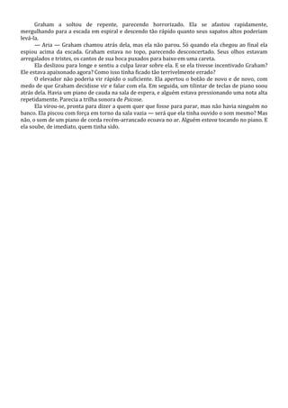 Graham a soltou de repente, parecendo horrorizado. Ela se afastou rapidamente,
mergulhando para a escada em espiral e descendo tão rápido quanto seus sapatos altos poderiam
levá-la.
— Aria — Graham chamou atrás dela, mas ela não parou. Só quando ela chegou ao final ela
espiou acima da escada. Graham estava no topo, parecendo desconcertado. Seus olhos estavam
arregalados e tristes, os cantos de sua boca puxados para baixo em uma careta.
Ela deslizou para longe e sentiu a culpa lavar sobre ela. E se ela tivesse incentivado Graham?
Ele estava apaixonado agora? Como isso tinha ficado tão terrivelmente errado?
O elevador não poderia vir rápido o suficiente. Ela apertou o botão de novo e de novo, com
medo de que Graham decidisse vir e falar com ela. Em seguida, um tilintar de teclas de piano soou
atrás dela. Havia um piano de cauda na sala de espera, e alguém estava pressionando uma nota alta
repetidamente. Parecia a trilha sonora de Psicose.
Ela virou-se, pronta para dizer a quem quer que fosse para parar, mas não havia ninguém no
banco. Ela piscou com força em torno da sala vazia — será que ela tinha ouvido o som mesmo? Mas
não, o som de um piano de corda recém-arrancado ecoava no ar. Alguém estava tocando no piano. E
ela soube, de imediato, quem tinha sido.

 