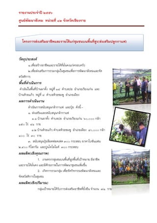 รายงานประจาปี ๒๕๕๖
ศูนย์พัฒนาสังคม หน่วยที่ ๑๒ จังหวัดเชียงราย

โครงการส่งเสริมอาชีพและรายได้แก่ชุมชนบนพื้นที่สูง(ส่งเสริมปลูกกาแฟ)

วัตถุประสงค์
๑.เพื่อสร้างอาชีพและรายได้ที่มั่นคงแก่ครอบครัว
๒.เพื่อส่งเสริมการรวมกลุ่มในชุมชนเพื่อการพัฒนาสังคมและจัด
สวัสดิการ

พื้นที่ดาเนินการ
ดาเนินในพื้นที่บ้านผาตั้ง หมูที่ ๑๔ ตาบลปอ อาเภอเวียงแก่น และ
่
บ้านห้วยแก้ว หมู่ที่ ๘ ตาบลห้วยชมพู อาเภอเมือง

ผลการดาเนินงาน
ดาเนินการสนับสนุนกล้ากาแฟ และปุ๋ย ดังนี้.๑. ส่งเสริมและสนับสนุนกล้ากาแฟ
๑.๑ บ้านผาตั้ง ตาบลปอ อาเภอเวียงแก่น ๖๐,๐๐๐ กล้า
๑๕๐ ไร่ ๔๑ ราย
๑.๒ บ้านห้วยแก้ว ตาบลห้วยชมพู อาเภอเมือง ๔๐,๐๐๐ กล้า
๑๐๐ ไร่ ๓๐ ราย
๓. สนับสนุนปุ๋ยล๊อตฟอตเฟต ๓๐๐ กระสอบ ยาคาโบซันแฟน
๒,๔๐๐ กิโลกรัม และปูนโดโลไมค์ ๓๐๐ กระสอบ

ผลผลิต(เชิงคุณภาพ)
1. เกษตรกรชุมชนบนพืนที่สูงพืนที่เป้าหมาย มีอาชีพ
้
้
และรายได้มั่นคง และมีศักยภาพในการพัฒนาชุมชนเพิ่มขึน
้
2. เกิดการรวมกลุ่ม เพื่อจัดกิจกรรมพัฒนาสังคมและ
จัดสวัสดิการในชุมชน

ผลผลิต(เชิงปริมาณ)
กลุ่มเป้าหมายได้รับการส่งเสริมอาชีพที่ยั่งยืน จานวน ๗๑ ราย

 