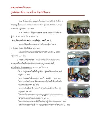 รายงานประจาปี ๒๕๕๖
ศูนย์พัฒนาสังคม หน่วยที่ ๑๒ จังหวัดเชียงราย
๒.๑ จัดประชุมชีแจงและแต่งตั้งคณะกรรมการ ทีม C ดาเนินการ
้
จัดประชุมชีแจงและแต่งตั้งคณะกรรมการ ทีม C ผูเข้าร่วมกิจกรรม ๖ ตาบล
้
้
๖ อาเภอ มีผู้เข้าร่วม ๑๘๐ ราย
๒.๒ เวทีจัดระบบข้อมูลและยุทธศาสตร์ทางสังคมระดับตาบล มี
ผูเข้าร่วม ๖ ตาบล ๖ อาเภอ ๑๘๐ ราย
้
๓. เวทีค้นหาศักยภาพและสภาพปัญหากลุ่มเป้าหมาย
๓.๑ เวทีค้นหาศักยภาพและสภาพปัญหากลุ่มเป้าหมาย
๖ ตาบล ๖ อาเภอ มีผู้เข้าร่วม ๓๖๐ ราย
๓.๒ เวทีจัดทาแผนและเวทีบูรณาการแผน ๖ ตาบล ๖ อาเภอ
มีผู้เข้าร่วม ๑๘๐ ราย
๔. การสนับสนุนกิจกรรม ตามโครงการฯ ดาเนินกิจกรรมตาม
๕ เมนูสายใยรัก โดยในแต่ละตาบลมีการสนับสนุนกิจกรรมดังนี้
ตาบลโชคชัย อาเภอดอยหลวง จานวน ๗ โครงการ
-โครงการคุณแม่ยุคใหม่ใส่ใจลูกน้อย กลุ่มสตรีตงครรภ์และสตรี
ั้
มีบตร ๖๐ ราย
ุ
-โครงการอบรมทาน้ายาเอนกประสงค์ กลุ่มผู้พิการ ๒๐ ราย
-โครงการเสริมสร้างและพัฒนาคุณธรรมนักเรียนในตาบลโชคชัย
กลุ่มเด็กและเยาวชน ๕๐ ราย
-โครงการส่งเสริมอาชีพกลุ่มสตรี (การถักกระเป๋าจากเชือกร่ม)
กลุ่มสตรี ๒๕ ราย
-โครงการโรงเรียนถ่ายทอดภูมปัญญาผูสูงอายุ (อบรมการทาดอก
ิ
้
ไม้จันทน์) กลุ่มสตรีและกลุ่มผู้สูงอายุ ๑๐ ราย
-โครงการอบรมการเพาะเห็ดในโรงเรียน กลุ่มเด็กและเยาวชน ๒๐ ราย
-โครงการส่งเสริมการเลียงไก่ กลุ่มผู้ได้รับผลกระทบจากโรคเอดส์ ๑๐ ราย
้

 