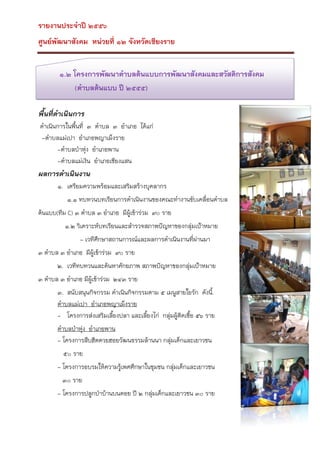 รายงานประจาปี ๒๕๕๖
ศูนย์พัฒนาสังคม หน่วยที่ ๑๒ จังหวัดเชียงราย
๑.๒ โครงการพัฒนาตาบลต้นแบบการพัฒนาสังคมและสวัสดิการสังคม
(ตาบลต้นแบบ ปี ๒๕๕๕)
พื้นที่ดาเนินการ
ดาเนินการในพืนที่ ๓ ตาบล ๓ อาเภอ ได้แก่
้
-ตาบลแม่เปา อาเภอพญาเม็งราย
-ตาบลป่าหุง อาเภอพาน
่
-ตาบลแม่เงิน อาเภอเชียงแสน

ผลการดาเนินงาน
๑. เตรียมความพร้อมและเสริมสร้างบุคลากร
๑.๑ ทบทวนบทเรียนการดาเนินงานของคณะทางานขับเคลื่อนตาบล
ต้นแบบ(ทีม C) ๓ ตาบล ๓ อาเภอ มีผู้เข้าร่วม ๙๐ ราย
๑.๒ วิเคราะห์บทเรียนและสารวจสภาพปัญหาของกลุ่มเป้าหมาย
- เวทีศึกษาสถานการณ์และผลการดาเนินงานที่ผานมา
่
๓ ตาบล ๓ อาเภอ มีผู้เข้าร่วม ๙๐ ราย
๒. เวทีทบทวนและค้นหาศักยภาพ สภาพปัญหาของกลุ่มเป้าหมาย
๓ ตาบล ๓ อาเภอ มีผู้เข้าร่วม ๒๔๓ ราย
๓. สนับสนุนกิจกรรม ดาเนินกิจกรรมตาม ๕ เมนูสายใยรัก ดังนี้.
ตาบลแม่เปา อาเภอพญาเม็งราย
- โครงการส่งเสริมเลียงปลา และเลี้ยงไก่ กลุ่มผู้ตดเชื้อ ๕๖ ราย
้
ิ
ตาบลป่าหุง อาเภอพาน
่
- โครงการสืบฮีตตวยฮอยวัฒนธรรมล้านนา กลุ่มเด็กและเยาวชน
๕๐ ราย
- โครงการอบรมให้ความรูเพศศึกษาในชุมชน กลุ่มเด็กและเยาวชน
้
๓๐ ราย
- โครงการปลูกป่าบ้านบนดอย ปี ๒ กลุ่มเด็กและเยาวชน ๓๐ ราย

 