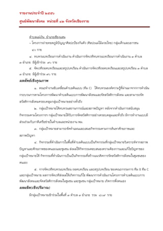 รายงานประจาปี ๒๕๕๖
ศูนย์พัฒนาสังคม หน่วยที่ ๑๒ จังหวัดเชียงราย
ตาบลแม่เงิน อาเภอเชียงแสน
- โครงการถ่ายทอดภูมปัญญาศิลปะป้องกันตัว (ศิลปะแม่ไม้มวยไทย) กลุ่มเด็กและเยาวชน
ิ
๔๐ ราย
๔. ทบทวนบทเรียนการดาเนินงาน ดาเนินการจัดเวทีทบทวนบทเรียนการดาเนินงาน ๓ ตาบล
๓ อาเภอ มีผู้เข้าร่วม ๙๐ ราย
๕. จัดเวทีถอดบทเรียนและสรุปบทเรียน ดาเนินการจัดเวทีถอดบทเรียนและสรุปบทเรียน ๓ ตาบล
๓ อาเภอ มีผู้เข้าร่วม ๙๐ ราย

ผลลัพธ์เชิงคุณภาพ
๑. คณะทางานขับเคลื่อนตาบลต้นแบบ (ทีม C) ได้ทบทวนองค์ความรูที่ผ่านมาจากการดาเนิน
้
กระบวนการตามโครงการพัฒนาตาบลต้นแบบการพัฒนาสังคมและจัดสวัสดิการสังคม และสามารถจัด
สวัสดิการสังคมครอบคลุมกลุ่มเป้าหมายอย่างทั่วถึง
๒. กลุ่มเป้าหมายได้ทบทวนสถานการณ์และสภาพปัญหา หลังจากดาเนินการสนับสนุน
กิจกรรมตามโครงการฯ กลุ่มเป้าหมายได้รับการจัดสวัสดิการอย่างครอบคลุมและทั่วถึง มีการทางานแบบมี
ส่วนร่วมกับภาคีเครือข่ายในตาบลและหน่วยงาน พม.
๓. กลุ่มเป้าหมายสามารถจัดทาแผนและเสนอกิจกรรมตามการค้นหาศักยภาพและ
สภาพปัญหา
๔. กิจกรรมที่ดาเนินการในพื้นที่ตาบลต้นแบบเป็นกิจกรรมที่กลุ่มเป้าหมายวิเคราะห์จากสภาพ
ปัญหาและศักยภาพของตนเองและชุมชน ส่งผลให้กิจกรรมตอบสนองความต้องการและแก้ไขปัญหาของ
กลุ่มเป้าหมายได้ กิจกรรมที่ดาเนินการเป็นเป็นกิจกรรมที่สร้างแนวคิดการจัดสวัสดิการสังคมในชุมชนของ
ตนเอง
๕. การจัดเวทีทบทวนบทเรียน ถอดบทเรียน และสรุปบทเรียน ของคณะกรรมการ ทีม B ทีม C
และกลุ่มเป้าหมาย ผลการจัดเวทีสงผลให้เกิดการแก้ไข พัฒนาการดาเนินงานโครงการตาบลต้นแบบการ
่
พัฒนาสังคมและจัดสวัสดิการสังคมในชุมชน และชุมชน กลุ่มเป้าหมาย เกิดการพึ่งตนเอง

ผลผลิต(เชิงปริมาณ)
มีกลุ่มเป้าหมายเข้าร่วมในพืนที่ ๓ ตาบล ๓ อาเภอ รวม ๘๐๙ ราย
้

 