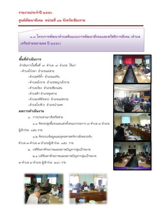 รายงานประจาปี ๒๕๕๖
ศูนย์พัฒนาสังคม หน่วยที่ ๑๒ จังหวัดเชียงราย
๑.๓ โครงการพัฒนาตาบลต้นแบบการพัฒนาสังคมและสวัสดิการสังคม (ตาบล
เครือข่ายขยายผล ปี ๒๕๕๖)
พื้นที่ดาเนินการ
ดาเนินการในพืนที่ ๗ ตาบล ๗ อาเภอ ได้แก่
้
-ตาบลโป่งผา อาเภอแม่สาย
-ตาบลศรีค้า อาเภอแม่จัน
-ตาบลเม็งราย อาเภอพญาเม็งราย
-ตาบลเวียง อาเภอเชียงแสน
-ตาบลต้า อาเภอขุนตาล
-ตาบลเจดีย์หลวง อาเภอแม่สรวย
-ตาบลโรงช้าง อาเภอป่าแดด

ผลการดาเนินงาน
๑. การประสานภาคีเครือข่าย
๑.๑ จัดประชุมชีแจงและแต่งตั้งคณะกรรมการ ๗ ตาบล ๗ อาเภอ
้
ผูเข้าร่วม ๑๕๖ ราย
้
๑.๒ จัดระบบข้อมูลและยุทธศาสตร์ทางสังคมระดับ
ตาบล ๗ ตาบล ๗ อาเภอผู้เข้าร่วม ๑๕๖ ราย
๒. เวทีค้นหาศักยภาพและสภาพปัญหากลุ่มเป้าหมาย
๒.๑ เวทีค้นหาศักยภาพและสภาพปัญหากลุ่มเป้าหมาย
๗ ตาบล ๗ อาเภอ ผู้เข้าร่วม ๒๘๐ ราย

 
