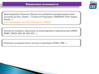 Финансовые возможности

Международные Рамочные Программы поддержки предпринимательства
(Leonardo da Vinci, Galileo, 7 Framework Programme, GORIZONT 2020, Tempus,
Eureka…)
www.eutrainingsite.com/2014-2020.php?id=106#euf

Российские конкурсы, нацеленные на международное сотрудничество (OSEO,
BMBF, TEKES, ERA-IB, ERA.NET…)

Различные ассоциации бизнес-ангелов и инвесторов (НАБА, РВК…)

 