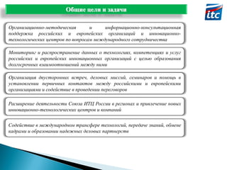 Общие цели и задачи
Организационно-методическая
и
информационно-консультационная
поддержка российских и европейских организаций и инновационнотехнологических центров по вопросам международного сотрудничества
Мониторинг и распространение данных о технологиях, компетенциях и услуг
российских и европейских инновационных организаций с целью образования
долгосрочных взаимоотношений между ними
Организация двусторонних встреч, деловых миссий, семинаров и помощь в
установлении первичных контактов между российскими и европейскими
организациями и содействие в проведении переговоров
Расширение деятельности Союза ИТЦ России в регионах и привлечение новых
инновационно-технологических центров и компаний
Содействие в международном трансфере технологий, передаче знаний, обмене
кадрами и образовании надежных деловых партнерств

 