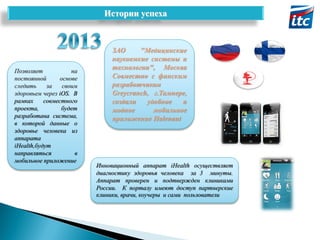 Истории успеха

Позволяет
на
постоянной
основе
следить
за
своим
здоровьем через iOS. В
рамках
совместного
проекта,
будет
разработана система,
в которой данные о
здоровье человека из
аппарата
iHealth,будут
направляться
в
мобильное приложение

ЗАО
"Медицинские
наукоемкие системы и
технологии", Москва
Совместно с финским
разработчиком
Greycranch, г.Тампере,
создали
удобное
и
модное
мобильное
приложение Halenaut

Инновационный аппарат iHealth осуществляет
диагностику здоровья человека за 3 минуты.
Аппарат проверен и подтвержден клиниками
России. К порталу имеют доступ партнерские
клиники, врачи, коучеры и сами пользователи

 