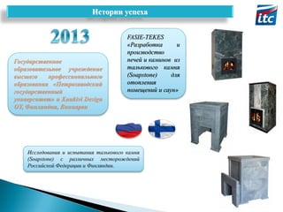 Истории успеха

Государственное
образовательное учреждение
высшего
профессионального
образования «Петрозаводский
государственный
университет» и Kuukivi Design
OY, Финляндия, Виниярви

FASIE-TEKES
«Разработка
и
производство
печей и каминов из
талькового камня
(Soapstone)
для
отопления
помещений и саун»

Исследования и испытания талькового камня
(Soapstone) с различных месторождений
Российской Федерации и Финляндии.

 