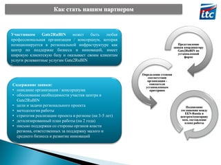Как стать нашим партнером

Участником
Gate2RuBIN
может
быть
любая
профессиональная организация / консорциум, которая
позиционируется в региональной инфраструктуре как
центр по поддержке бизнеса и инноваций, имеет
широкую клиентскую базу и оказывает своим клиентам
услуги релевантные услугам Gate2RuBIN

Содержание заявки:
• описание организации / консорциума
• обоснование необходимости участия центра в
Gate2RuBIN
• цели и задачи регионального проекта
• методология работы
• стратегия реализации проекта в регионе (на 3-5 лет)
• детализированный план работы (на 2 года)
• письмо поддержки со стороны органов власти
региона, ответственных за поддержку малого и
среднего бизнеса и развитие инноваций

Представление
заявки координатору
Gate2RuBIN по
установленной
форме

Определение степени
соответствия
организации соискателя
установленным
критериям

Подписание
соглашения между
EEN-Russia и
центром/консорциу
мом, составление
плана работы

 