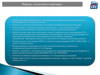 Портрет «идеального партнера»

•
•
•
•

•
•
•
•
•

Инфраструктурная организация, осуществляющая поддержку развития малого бизнеса
(ассоциация, центр, агентство, кластер)
Одной из ее задач (функций) является поддержка интернационализации компаний.
В организации есть команда (эксперты, консультанты – далее команда), которые
непосредственно работают по решению этой задачи (выполнению функции)
Команда, осуществляя свою деятельность, видит в сотрудничестве с консорциумом EENРоссия новые возможности и инструменты для своей работы. Для нее экспертная работа по
выявлению возможностей для кооперации малых российских компаний с
европейскими партнерами совпадает со стратегией и мотивацией организации/команды.
Команда хорошо знает игроков (МСП) в заданном секторе (например, БИО, НАНО, ИКТ) - в
идеале в России в целом
Команда обладает пониманием того, как и зачем компании могут стремиться к
интернационализации и какие тут есть барьеры
Команда понимает то, как организуются совместные международные проекты (например, в
рамках программ Фонда содействия РМФП НТС или 7РПН2020)
Владение английским языком (как минимум 1 из членов команды/экспертов)
Приветствуется опыт участия в международных проектах, знание того как "устроен" заданный
сектор в ЕС и т.д.

 