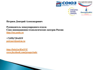 Петряев Дмитрий Александрович
Руководитель международного отдела
Союз инновационно-технологических центров России
http://rus.unitc.ru
+7(499)720-6919
petryaev@unicm.ru

http://lnkd.in/KinSVE
www.facebook.com/groups/ruitc

 