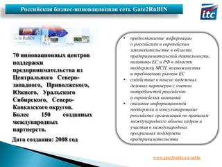 Российская бизнес-инновационная сеть Gate2RuBIN

•

70 инновационных центров
поддержки
предпринимательства из
Центрального Северозападного, Приволжского,
Южного, Уральского
Сибирского, СевероКавказского округов.
Более
150
созданных
международных
партнерств.
Дата создания: 2008 год

•

•

предоставление информации
о российском и европейском
законодательстве в области
предпринимательской деятельности,
политики ЕС и РФ в области
поддержки МСП, возможностях
и требованиях рынков ЕС
содействие в поиске надежных
деловых партнеров с учетом
потребностей российских
и европейских компаний
оказание информационной
поддержки и консультирование
российских организаций по правилам
международного обмена кадров и
участия в международных
программах поддержки
предпринимательства

www.gate2rubin.ru/rubin

 