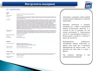 Инструменты поддержки

Аннотация с указанием самой главной
отличительной особенности и областей
применения.
Описание технологии и текущего
состояния дел в мире в исследуемой
области (Существует проблема А и
способы В для её решения. Но они
имеют недостатки С. Предлагается
способ D, отличающийся подходом Е.
Использование способа D в области F
приносит выгоды G.)
Инновационные
особенности,
отличающие данную технологию от
других, если таких нет, то выделить
преимущества (не просто слова – нет
аналогов или цена ниже в 2 раза, а
факты).
Тип искомого партнера
запрашиваемой кооперации.

и

вид

 