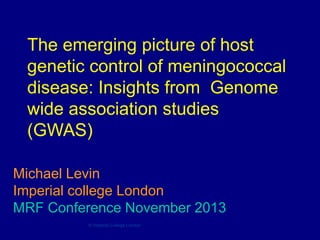 The emerging picture of host
genetic control of meningococcal
disease: Insights from Genome
wide association studies
(GWAS)
Michael Levin
Imperial college London
MRF Conference November 2013
© Imperial College London

 