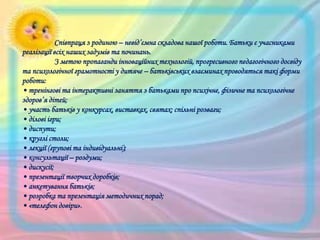 Співпраця з родиною – невід’ємна складова нашої роботи. Батьки є учасниками
реалізації всіх наших задумів та починань.
З метою пропаганди інноваційних технологій, прогресивного педагогічного досвіду
та психологічної грамотності у дитяче – батьківських взаєминах проводяться такі форми
роботи:
• тренінгові та інтерактивні заняття з батьками про психічне, фізичне та психологічне
здоров’я дітей;
• участь батьків у конкурсах, виставках, святах; спільні розваги;
• ділові ігри;
• диспути;
• круглі столи;
• лекції (групові та індивідуальні);
• консультації – роздуми;
• дискусії;
• презентації творчих доробків;
• анкетування батьків;
• розробка та презентація методичних порад;
• «телефон довіри».

 