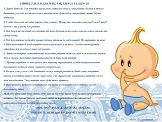 ЗАПОВІДІ ДІТЕЙ ДЛЯ МАМ, ТАТ, БАБУСЬ ТА ДІДУСІВ
1. Дорогі батьки! Пам'ятайте, що ви самі запросили мене у свою родину. Колись я залишу
батьківську оселю, але до того часу навчіть мене, будь-ласка, мистецтва стати і бути
людиною.
2. У моїх очах світ виглядає інакше, ніж у ваших. Прошу вас. поясніть мені, що? коли? чому?
кожен із нас у ньому має робити.
3. Мої ручки ще маленькі, не очікуйте від мене досконалості, коли я стелю ліжко, малюю або
кидаю м'яча.
4. Мої почуття ще недозрілі, прошу, будьте чуйними до моїх потреб. Не нарікайте на мене.
5. Щоб розвиватися, мені потрібне ваше заохочення, а не тиск. Лагідно критикуйте й
оцінюйте, але не мене, а лише мої вчинки.
6. Дайте мені трохи самостійності, дозвольте робити помилки, щоб я на помилках вчився.
Тоді я зможу самостійно приймати рішення у дорослому житті.
7. Прошу, не робіть за мене усього, бо я виросту переконаним у своїй неспроможності
виконувати завдання згідно з вашими очікуваннями.
8. Я вчуся у вас усього: слів, інтонацій голосу, манери рухатися, Ваші слова, почуття і
вчинки повертатимуться до вас через мене. Так справедливо влаштувала природа зв'язок
між поколіннями. Тому навчіть мене, будь ласка, кращого.
9. Пам'ятайте, ми разом не випадково: ми маємо допомагати один одному у цьому
безмежному світі.
10. Я хочу відчувати вашу любов, хочу. щоб ви частіше брали мене на руки, пригортали,

цілували. Але будьте уважні, щоб ваша любов не перетворилася на милиці, які
заважатимуть мені робити самостійні кроки.

ЛЮБІ МОЇ! Я ВАС ДУЖЕ-ДУЖЕ ЛЮБЛЮ!
ПОКАЖІТЬ МЕНІ, ЩО ВИ ЛЮБИТЕ МЕНЕ ТАКОЖ.

 