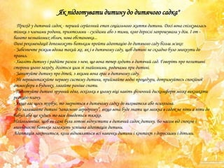 Як підготувати дитину до дитячого садка"
Прихід у дитячий садок - перший серйозний етап соціального життя дитини. Досі вона спілкувалась
тільки з членами родини, приятелями - сусідами або з тими, кого дорослі запрошували у дім. І от багато незнайомих облич, нова обстановка...
Дані рекомендації допоможуть батькам пройти адаптацію до дитячого саду більш м'яко:
- Забезпечте режим вдома такий же, як і в дитячому саду, щоб дитині не складно було звикнути до
правил.
- Хваліть дитину і радійте разом з нею, що вона тепер ходить в дитячий сад. Говоріть про позитивні
сторони цього заходу, діліться цим зі знайомими, родичами при дитині.
- Запитуйте дитину про дітей, з якими вона грає в дитячому саду.
- Не перевантажуйте нервову систему дитини, приймайте водні процедури, дотримуйтесь спокійної
атмосфери в будинку, лягайте раніше спати.
- Підготуйте дитині зручний одяг, оскільки в цьому віці навіть фізичний дискомфорт може викликати
реакцію плачу.
- Якщо вас щось турбує, то зверніться в дитячому садку до вихователя або психолога.
- Не залишайте дитині "запасного аеродрому‖, якщо вона буде знати що можна в садок не піти а піти до
бабусі або ще кудись то вам доведеться тяжко.
Найголовніше, щоб ви самі були готові відпустити в дитячий садок дитину. Бо часом від спокою і
впевненості батьків залежить успішна адаптація дитини.
Адаптація закінчиться, коли відновляться всі навички дитини і контакт з дорослими і дітьми.

 