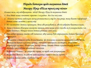Поради батькам щодо виховання дітей
Масару Ібука «Після трьох вже пізно»
Основні тези, які відображають підхід Масару Ібука до виховання дітей:
1. Для дітей немає поняття «просте» і «складне». Все для них нове.
2. Основна частина людського мозку розвивається у віці до 3-ох років, тому багато інформації
дитині легше засвоїти у цьому віці.
3. Не «засипайте» дитину іграшками. Вона або розгубиться, або їй набридне бавитися ними.
4. Коли в дитини обмежена кількість іграшок, вона шукає різні способи як їх використати і як
ними бавитись. Таким чином дитина розвиває свою уяву.
5. При виборі іграшки ставте собі питання: «Які навики буде отримувати дитина бавлячись
іграшкою?»
6. Розвивайте в дитини любов до мистецтва. Це допоможе виховати гармонійну особистість.
(Вмикайте дитині класичну музику, оточуйте витворами мистецтва, показуйте
репродукції картин). Помилкою, вважає автор, давати дітям слухати тільки дитячі
пісеньки і розглядати примітивні малюнки.
7. Виховання дитини – це непроста справа, не треба нею легковажити.
8. Виховуючи дитину, ви робите найважливішу справу в своєму житті.
9. Даруйте дитині любов, турботу і час.

 