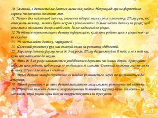 10. Зазвичай, в дитинстві все дається легше ніж згодом. Наприклад: гра на фортепіано,
скрипці чи вивчення іноземних мов.
11. Навіть для найменшої дитини, оточення відіграє значну роль у розвитку. Тому речі, які
оточують малюка, мають бути яскраві і різноманітні. Більше носіть дитину на руках, щоб
вона могла пізнавати довколишній світ. Їй все надзвичайно цікаво.
12. Не бійтеся перевантажити дитину інформацією, коли вона робить щось з цікавістю - це
не складно.
13. Не заставляйте дитину, зацікавте її.
14. Фізичний розвиток і рух має великий вплив на розвиток здібностей.
15. Характер дитини формується до 3-ох років. Тому дисциплінуйте її тоді, а не в той час,
коли готуватимете до школи.
16. Діти до 3-ох років намагаються уподібнитися дорослим чи іншим дітям. Враховуйте
це, коли щось робите, щоб вчинки не розбігалися зі словами. Дитячий колектив має вплив на
дитину. Тут є і позитив і негатив.
17. Друга дитина завжди спритніша чи швидше розвивається, через те що тягнеться до
старших.
18. Ранній розвиток – це дати дитині можливість максимально розвинути свої задатки.
19. Тренуйте пам'ять дитини, запропонувавши їй вивчити короткі вірші. Пам'ять – це
механізм, який ржавіє коли його не використовують і не тренують.

 