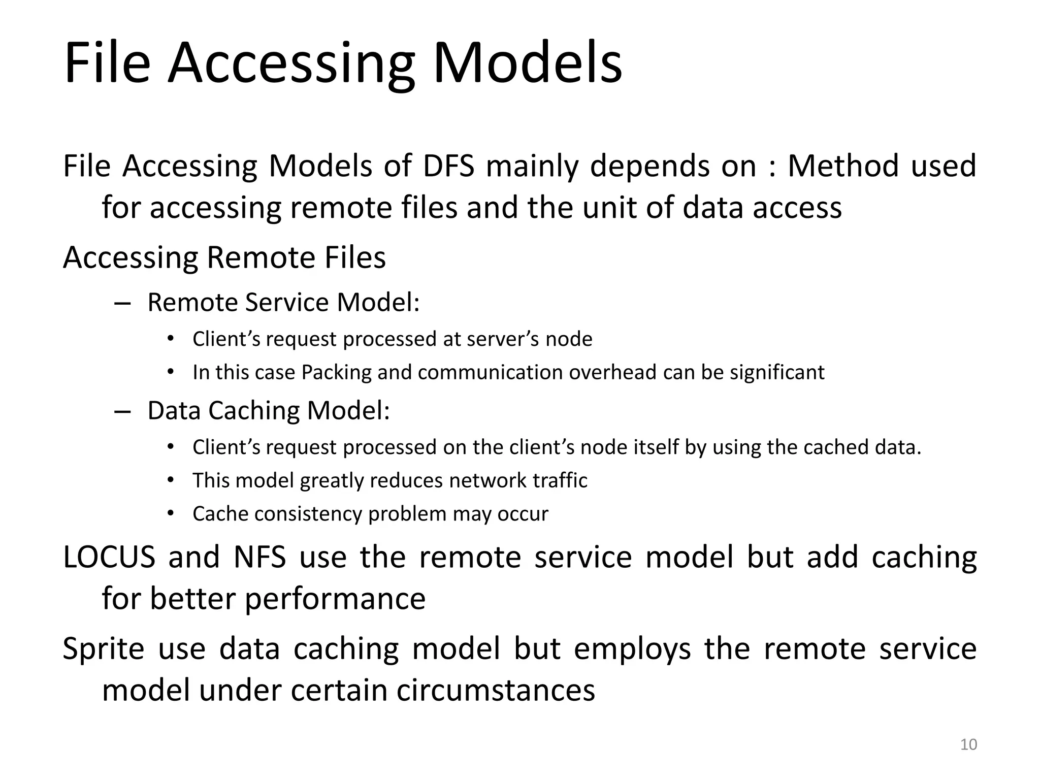 File Accessing Models
File Accessing Models of DFS mainly depends on : Method used
for accessing remote files and the unit of data access
Accessing Remote Files
– Remote Service Model:
• Client’s request processed at server’s node
• In this case Packing and communication overhead can be significant
– Data Caching Model:
• Client’s request processed on the client’s node itself by using the cached data.
• This model greatly reduces network traffic
• Cache consistency problem may occur
LOCUS and NFS use the remote service model but add caching
for better performance
Sprite use data caching model but employs the remote service
model under certain circumstances
10
 