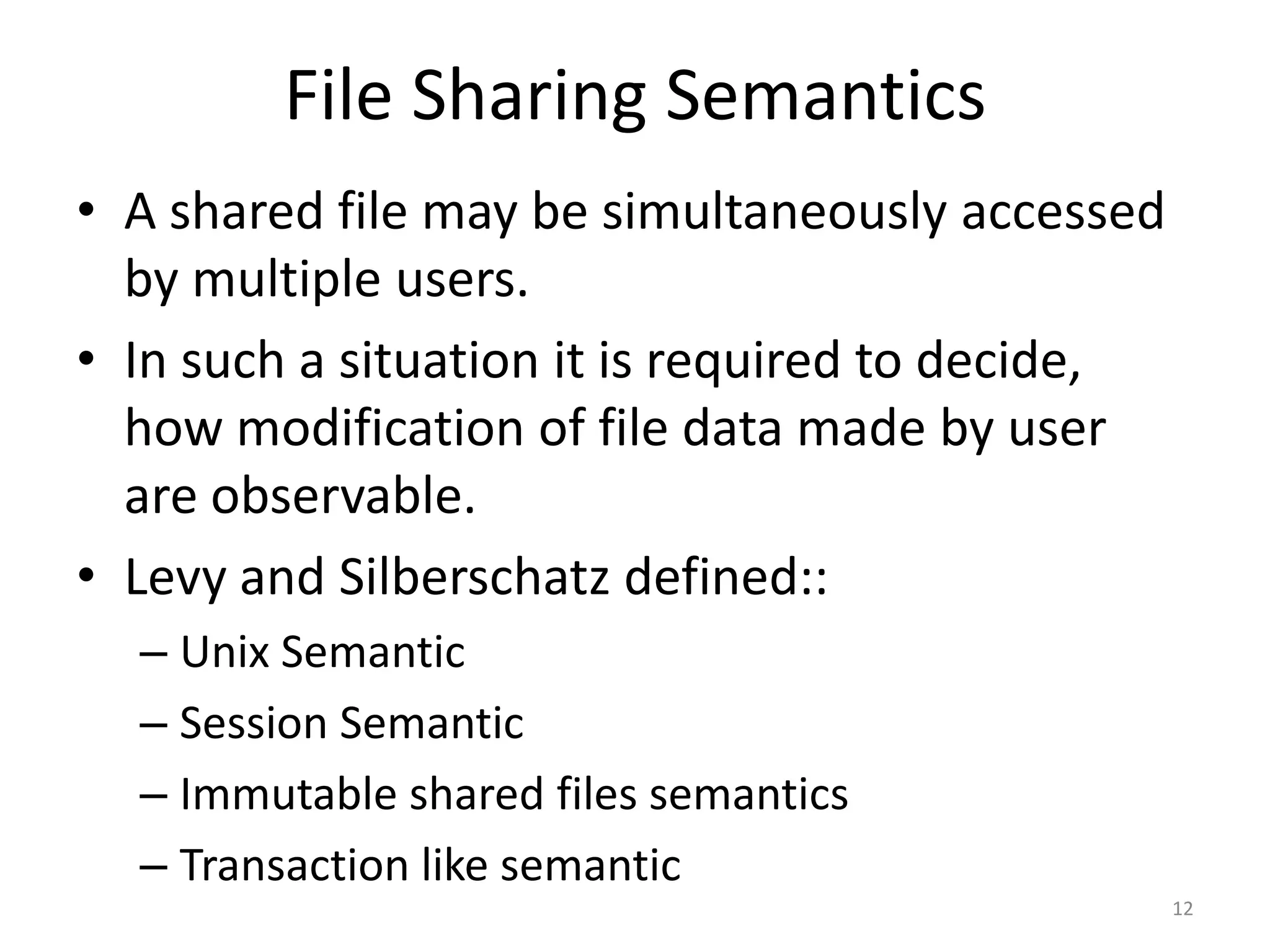 File Sharing Semantics
• A shared file may be simultaneously accessed
by multiple users.
• In such a situation it is required to decide,
how modification of file data made by user
are observable.
• Levy and Silberschatz defined::
– Unix Semantic
– Session Semantic
– Immutable shared files semantics
– Transaction like semantic
12
 